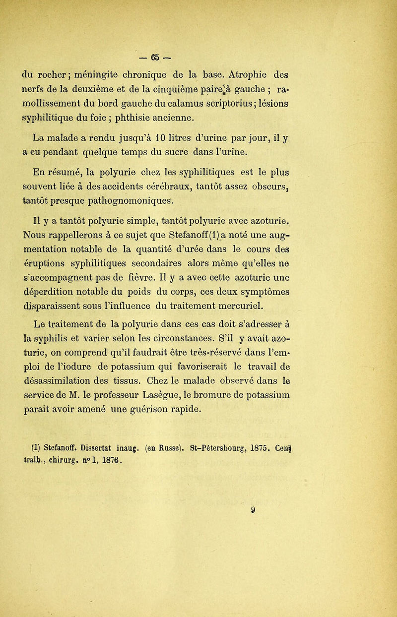 du rocher; méningite chronique de la base. Atrophie des nerfs de la deuxième et de la cinquième paire^à gauche ; ra- mollissement du bord gauche du calamus scriptorius ; lésions syphilitique du foie ; phthisie ancienne. La malade a rendu jusqu’à 10 litres d’urine par jour, il y a eu pendant quelque temps du sucre dans l’urine. En résumé, la polyurie chez les syphilitiques est le plus souvent liée à des accidents cérébraux, tantôt assez obscurs, tantôt presque pathognomoniques. Il y a tantôt polyurie simple, tantôt polyurie avec azoturie. Nous rappellerons à ce sujet que 8tefanoff(l)a noté une aug- mentation notable de la quantité d’urée dans le cours des éruptions syphilitiques secondaires alors même qu’elles ne s’accompagnent pas de fièvre. Il y a avec cette azoturie une déperdition notable du poids du corps, ces deux symptômes disparaissent sous l’influence du traitement mercuriel. Le traitement de la polyurie dans ces cas doit s’adresser à la syphilis et varier selon les circonstances. S’il y avait azo- turie, on comprend qu’il faudrait être très-réservé dans l’em- ploi de l’iodure de potassium qui favoriserait le travail de désassimilation des tissus. Chez le malade observé dans le service de M. le professeur Lasègue, le bromure de potassium parait avoir amené une guérison rapide. (1) Stefanoff. Dissertât inaug. (en Russe). St-Pétersbourg, 1875. Cen| tralb., chirurg. n“l, 1876.
