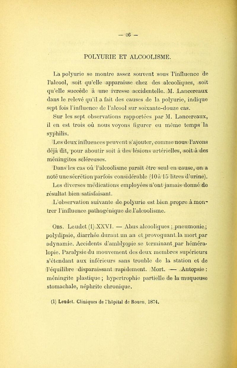 POLYURIE ET ALCOOLISME. La polyurie se montre assez souvent sous l’influence de Talcool, soit qu’elle apparaisse chez des alcooliques, soit qu’elle succède à une ivresse accidentelle. M. Laneereaux dans le relevé qu’il a fait des causes de la polyurie, indique sept fois l’influence de l’alcool sur soixante-douze cas. Sur les sept observations rapportées par M. Laneereaux, il en est trois où nous voyons figurer eu même temps la syphilis. Les deux influences peuvent s’ajouter, comme nous l’avons déjà dit, pour aboutir soit à des lésions artérielles, soit.à des méningites scléreuses. Dans les cas où l’alcoOlisme paraît être seul en cause, on a noté une sécrétion parfois considérable (;10à 15 litres dhirine). Les diverses médications employées n’ontqamais donné de résultat bien satisfaisant. L’observation suivante de polyurie est bien propre à mon' trer l’influence pathogénique de l’alcoolisme. Obs. Leudet (l).XXVI. — Abus alcooliques ; pneumonie; polydipsie, diarrhée durant un an et provoquant la mort par adynamie. Accidents d’amblyopie se terminant par héméra* lopie. Paralysie du mouvement des deux membres supérieurs s’étendant aux inférieurs sans trouble de la station et de Téquilibre disparaissant rapidement. Mort. — .Autopsie; méningite plastique ; hypertrophie partielle de la muqueuse stomachale, néphrite chronique. (1) Leudet. Cliuiques de rhôpital de Rouen, 1874.