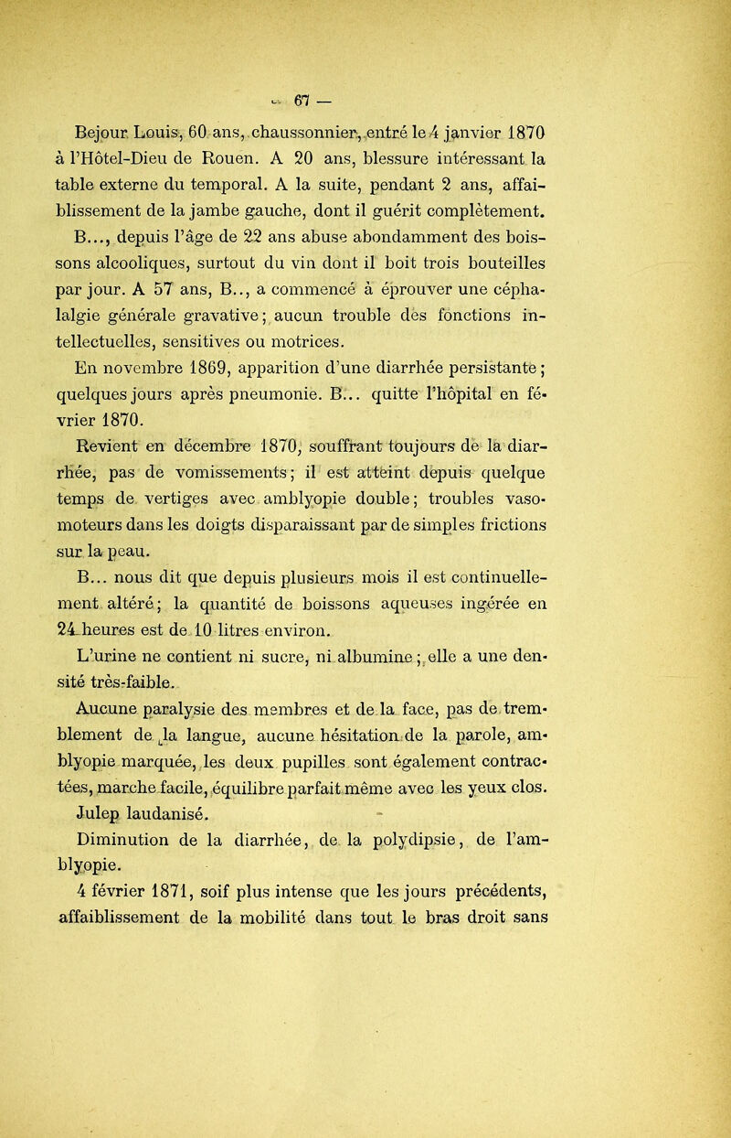 Bejpur. Louis*, 60 ans,.chaussonnier,..entré le4 jîinvier 1870 à l’Hôtel-Dieu de Rouen. A 20 ans, blessure intéressant la table externe du temporal. A la suite, pendant 2 ans, affai- blissement de la jambe gauche, dont il guérit complètement. B..., depuis l’âge de 2^2 ans abuse abondamment des bois- sons alcooliques, surtout du vin dont il boit trois bouteilles par jour. A 57 ans. B.., a commencé à éprouver une cépha- lalgie générale gravative; aucun trouble dès fonctions in- tellectuelles, sensitives ou motrices. En novembre 1869, apparition d’une diarrhée persistante ; quelques jours après pneumonie. B... quitte l’hôpital en fé- vrier 1870. Revient en décembre 1870, souffrant toujours de la diar- rhée, pas de vomissements; il est attèint depuis quelque temps de, vertiges avec amblyopie double; troubles vaso- moteurs dans les doigts disparaissant par de simples frictions sur la peau. B... nous dit que depuis plusieurs mois il est continuelle- ment, altéré; la quantité de boissons aqueuses ingérée en 24-heures est de 10 litres environ. L’urine ne contient ni sucre, ni.albumine elle a une den- sité trèsrfaible. Aucune paralysie des membres et de.la face, pas de. trem- blement de Ja langue, aucune hésitation;de la parole, am- blyopie marquée, les deux pupilles sont également contrac- tées, marchefacile, équilibre parfait même avec les yeux clos. Julep laudanisé. Diminution de la diarrhée, de. la polydipsie, de l’am- blyopie. 4 février 1871, soif plus intense que les jours précédents, affaiblissement de la mobilité dans tout le bras droit sans