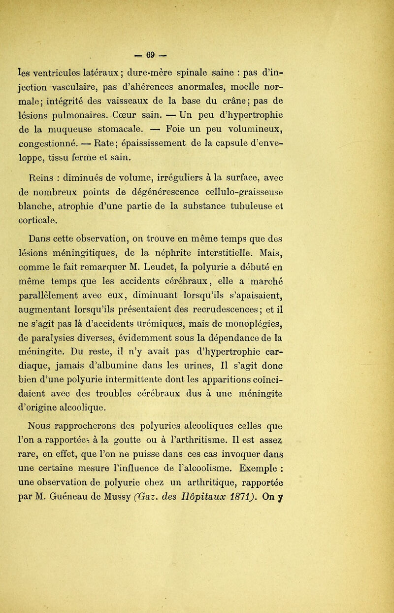 les ventricules latéraux ; dure-mère spinale saine : pas d’in- jection vasculaire, pas d’ahérences anormales, moelle nor- male; intégrité des vaisseaux de la base du crâne; pas de lésions pulmonaires. Cœur sain. — Un peu d’hypertrophie de la muqueuse stomacale. — Foie un peu volumineux, congestionné. — Rate ; épaississement de la capsule d’enve- loppe, tissu ferme et sain. Reins : diminués de volume, irréguliers à la surface, avec de nombreux points de dégénérescence cellulo-graisseuse blanche, atrophie d’une partie de la substance tubuleuse et corticale. Dans cette observation, on trouve en même temps que des lésions méningitiques, de la néphrite interstitielle. Mais, comme le fait remarquer M. Leudet, la polyurie a débuté en même temps que les accidents cérébraux, elle a marché parallèlement avec eux, diminuant lorsqu’ils s’apaisaient, augmentant lorsqu’ils présentaient des recrudescences ; et il ne s’agit pas là d’accidents urémiques, mais de monoplégies, de paralysies diverses, évidemment sous la dépendance de la méningite. Du reste, il n’y avait pas d’hypertrophie car- diaque, jamais d’albumine dans les urines. Il s’agit donc bien d’une polyurie intermittente dont les apparitions coïnci- daient avec des troubles cérébraux dus à une méningite d’origine alcoolique. Nous rapprocherons des polyuries alcooliques celles que l’on a rapportées à la goutte ou à l’arthritisme. Il est assez rare, en effet, que l’on ne puisse dans ces cas invoquer dans une certaine mesure l’influence de l’alcoolisme. Exemple : une observation de polyurie chez un arthritique, rapportée par M. Guéneau de Mussy fGaz. des Hôpitaux 1811). On y