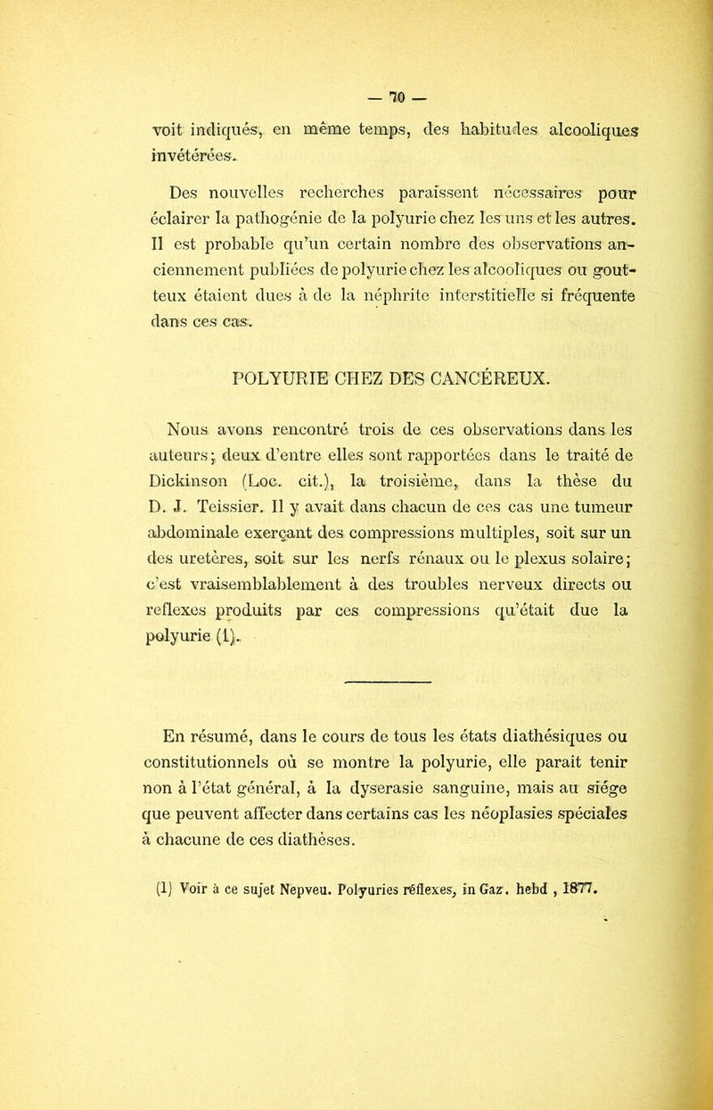 voit indiqués, en même temps, des habitudes alcoaliques invétérées. Des nouvelles recherches paraissent nécessciires pour éclairer la pathogénie de la polyurie chez les uns et les autres. Il est probable quhm certain nombre des observations an- ciennement publiées de polyurie chez les alcooliques ou gout- teux étaient dues à de la néphrite interstitielle si fréquente dans ces cas. POLYURIE CHEZ DES CANCÉREUX. Nous avons rencontré trois de ces observations dans les auteurs j deux d’entre elles sont rapportées dans le traité de Dickinson (Loc. cit.), la troisième, dans la thèse du D. J. Teissier. Il y avait dans chacun de ces cas une tumeur abdominale exerçant des compressions multiples, soit sur un des uretères, soit sur les nerfs rénaux ou le plexus solaire; c’est vraisemblablement à des troubles nerveux directs ou reflexes produits par ces compressions qu’était due la polyurie (l). En résumé, dans le cours de tous les états diathésiques ou constitutionnels où se montre la polyurie, elle paraît tenir non à l’état général, à la dyserasie sanguine, mais au siège que peuvent affecter dans certains cas les néoplasies spéciales à chacune de ces diathèses. (Ij Voir à ce sujet Nepveu. Polyuries réflexes, in Gaz. hebd , 1877.