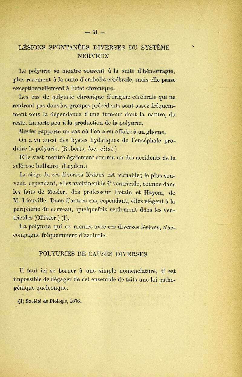 LÉSIONS SPONTANÉES DIVERSES DU SYSTÈME NERVEUX Le polyurie se moiitre souvent à la suite d’hémorragie, plus rarement à la suite d’embolie cérébrale, mais elle passe exceptionnellement à l’état chronique. Les cas de polyurie chronique d’origine cérébrale qui ne rentrent pas dans les groupes précédents sont assez fréquem- ment sous la dépendance d’une tumeur dont la nature, du reste, importe peu à la production de la polyurie,. Mosler rapporte un cas où Ton a eu affaire à un ghome. On a vu aussi des kystes hydatiques de l’encéphale pro- duire la polyurie. (Roberts, loc. citât.) Elle s’est montré également comme un des accidents de la sclérose bulbaire. (Leyden.) Le siège de ces diverses lésions est variable-; le plus sou- vent, cependant, elles avoisinent le 4® ventricule, comme dans les faits de Mosler, des professeur Potain et Hayem, de M. Liouville. Dans d’autres cas, cependant, elles siègent à la périphérie du cerveau, quelquefois seulement dSns les ven- tricules (Oilivier.) (1). La polyurie qui se montre avec ces diverses lésions, s’ac- compagne fréquemment d’azoturie. POLYURIES DE CAUSES DIVERSES Il faut ici se borner à une simple nomenclature, il est impossible de dégager de cet ensemble de faits une loi patho- génique quelconque. il) Société do Biologie, 1876.