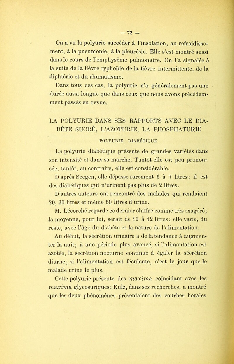 ment, à la pneumonie, à la pleurésie. Elle s’est montré aussi dans le cours de l’emphysème pulmonaire. On l’a signalée à la suite de la fièvre typhoïde de la fièvre intermittente, de la diphtérie et du rhumatisme. Dans tous ces cas, la polyurie n’a généralement pas une durée aussi longue que dans ceux que nous avons précédem- ment passés en revue. LA POLYURIE DANS SES RAPPORTS AVEC LE DIA- BÈTE SUCRÉ, L’AZOTURIE, LA PHOSPHATURIE POLYURIE DIABÉTIQUE La polyurie diabétique présente de grandes variétés dans son intensité et dans sa marche. Tantôt elle est peu pronon- cée, tantôt, au contraire, elle est considérable. D’après Seegen, elle dépasse rarement 6 à 7 litres; il est des diabétiques qui n’urinent pas plus de 2 litres. D’autres auteurs ont rencontré des malades qui rendaient 20, 30 litres et même 60 litres d’urine. M. Lécorché regarde ce dernier chiffre comme très exagéré ; la moyenne, pour lui, serait de 10 à 12 litres; elle varie, du reste, avec l’âge du diabète et la nature de l’alimentation. Au début, la sécrétion urinaire a de la tendance à augmen- ter la nuit; à une période plus avancé, si l’alimentation est azotée, la sécrétion nocturne continue à égaler la sécrétion diurne; si l’alimentation est féculente, c’est le jour que le malade urine le plus. Cette polyurie présente des maxima coïncidant avec les maxima glycosuriques; Kulz, dans ses recherches, a montré que les deux phénomènes présentaient des courbes horales