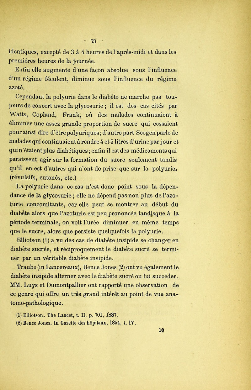 -73 identiques, excepté de 3 à 4 heures de l’après-midi et dans les premières heures de la journée. Enfin elle augmente d’une façon absolue sous l’influence d’un régime féculent, diminue sous l’influence du régime azoté. Cependant la polyurie dans le diabète ne marche pas tou- jours de concert avec la glycosurie ; il est des cas cités par Watts, Copland, Frank, où des malades continuaient à éliminer une assez grande proportion de sucre qui cessaient pour ainsi dire d’être polyuriques; d’autre part Seegen parle de malades qui continuaient à rendre 4 et 5 litres d’urine par jour et qui n’étaient plus diabétiques; enfin il est des médicaments qui paraissent agir sur la formation du sucre seulement tandis qu’il en est d’autres qui n’ont de prise que sur la polyurie* (révulsifs, cutanés, etc.) La polyurie dans ce cas n’est donc point sous la dépen- dance de la glycosurie ; elle ne dépend pas non plus de l’azo- turie concomitante, car elle peut se montrer au début du diabète alors que l’azoturie est peu prononcée tandjsque à la période terminale, on voit l’urée diminuer en même temps que le sucre, alors que persiste quelquefois la polyurie. Elliotson (1) a vu des cas de diabète insipide se changer en diabète sucrée, et réciproquement le diabète sucré se termi- ner par un véritable diabète insipide. Traube(in Lancereaux), Bence Jones (2) ont vu également le diabète insipide alterner avec le diabète sucré ou lui succéder. MM. Luys et Dumontpallier ont rapporté une observation de ce genre qui offre un très grand intérêt au point de vue ana- tomo-pathologique. (1) Elliotson. The Lancet, t. IL p. 701, 1^87. (2) Bence Jones. In Gazette des hôpitaux, 1854, t. IV, 10