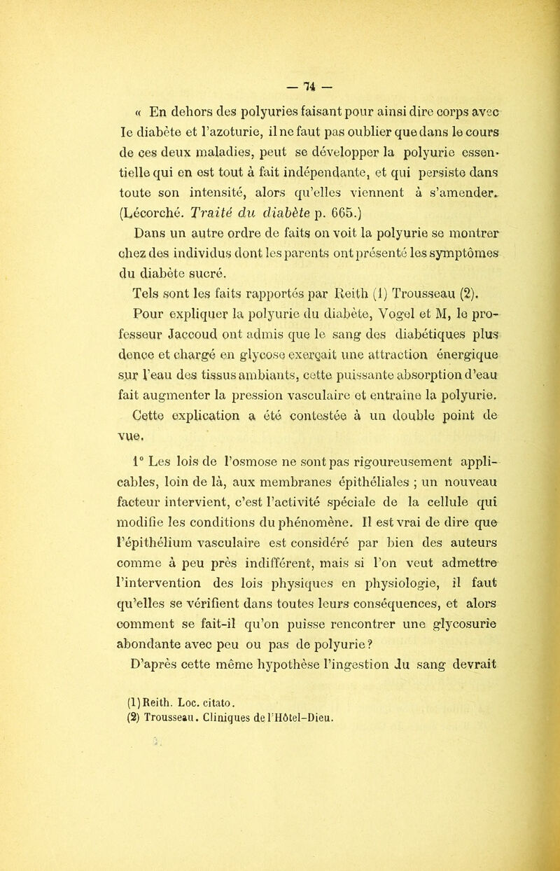 « En dehors des polyuries faisant pour ainsi dire corps avec le diabète et Tazotiirie, il ne faut pas oublier que dans le cours de ces deux maladies, peut se développer la polyurie essen- tielle qui en est tout à fait indépendante, et qui persiste dans toute son intensité, alors qu’elles viennent à s’amender* (Lécorché. Traité du diabète p. 665.) Dans un autre ordre de faits on voit la polyurie se montrer chez des individus dont les parents ont présenté les symptômes du diabète sucré. Tels sont les faits rapportés par Reith (1) Trousseau (2). Pour expliquer la polyurie du diabète, Vogel et M, le pro- fesseur Jaccoud ont admis que le sang des diabétiques plus denoe et chargé en glyoose exerçait une attraction énergique sur l’eau des tissus ambiants, cette puissante absorption d’eau fait augmenter la pression vasculaire et entraine la polyurie. Cette explication a été contestée à un double point de vue. 1“ Les lois de l’osmose ne sont pas rigoureusement appli- cables, loin de là, aux membranes épithéliales ; un nouveau facteur intervient, c’est l’activité spéciale de la cellule qui modifie les conditions du phénomène. Il est vrai de dire que l’épithélium vasculaii’e est considéré par bien des auteurs comme à peu près indifférent, mais si l’on veut admettre l’intervention des lois physiques en physiologie, il faut qu^elles se vérifient dans toutes leurs conséquences, et alors comment se fait-il qu’on puisse rencontrer une glycosurie abondante avec peu ou pas de polyurie ? D’après cette même hypothèse l’ingestion du sang devrait (1) Reith. Loc. citato. (2) Trousseau. Cliniques derHôtel-Dieu.