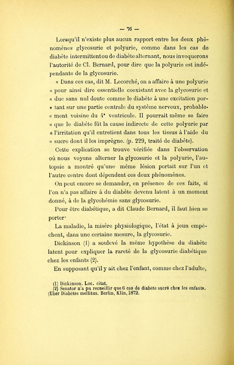 - *76 - Lorsqu’il n’existe plus aucun rapport entre les deux phé- nomènes glycosurie et polyurie, comme dans les cas de diabète intermittentou de diabète alternant, nous invoquerons l’autorité de Cl. Bernard, pour dire que la polyurie est indé- pendante de la glycosurie, « Dans ces cas, dit M. Lecorché, on a affaire à une polyurie « pour ainsi dire essentielle coexistant avec la glycosurie et « due sans nul doute comme le diabète à une excitation por- « tant sur une partie centrale du système nerveux, probable- « ment voisine du 4* ventricule. Il pourrait même se faire « que le dialîète fût la cause indirecte de cette polyurie par « l’irritation qu’il entretient dans tous les tissus à l’aide du « sucre dont il les imprègne, (p. 229, traité de diabète). Cette explication se trouve vérifiée dans l’observation où nous voyons alterner la glycosurie et la polyurie, l’au- topsie a montré qu’une même lésion portait sur l’un et l’autre centre dont dépendent ces deux phénomènes. On peut encore se demander, en présence de ces faits, si l’on n’a pas affaire à du diabète devenu latent à un moment donné, à de la glycohémie sans glycosurie. Pour être diabétique, a dit Claude Bernard, U faut bien se porter' La maladie, la misère physiologique, l’état à jeun empê- chent, dans une certaine mesure, la glycosurie. Dickinson (1) a soulevé la même hypothèse du diabète latent pour expliquer la rareté de la glycosurie diabétique chez les enfants (2). En supposant qu’il y ait chez l’enfant, comme chez l’adulte, (1) Dickinson. Loc. citât. (2) Senator n’a pu recueillir que 6 cas de diabète sucré che* les enfants. (Uber Diabètes mellitus. Berlin, Klin, 1872.