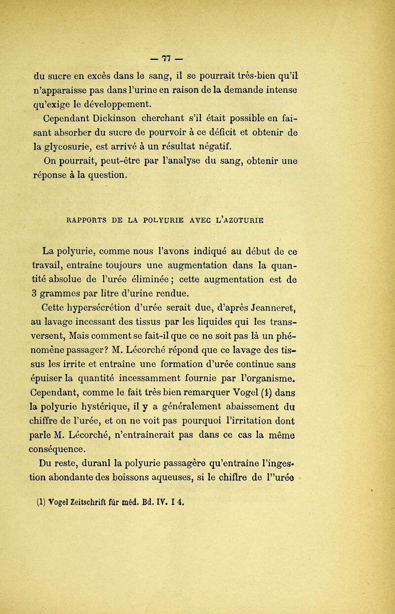 du sucre en excès dans le sang, il se pourrait très-bien qu’il n’apparaisse pas dans l’urine en raison de la demande intense qu’exige le développement. Cependant Dickinson cherchant s’il était possible en fai- sant absorber du sucre de pourvoir à ce déficit et obtenir de la glycosurie, est arrivé à un résultat négatif. On pourrait, peut-être par l’analyse du sang, obtenir une réponse à la question. RAPPORTS DE LA POLYURIE AVEC l’aZOTURIE La polyurie, comme nous l’avons indiqué au début de ce travail, entraîne toujours une augmentation dans la quan- tité absolue de l’urée éliminée ; cette augmentation est de 3 grammes par litre d’urine rendue. Cette hypersécrétion d’urée serait due, d’après Jeanneret, au lavage incessant des tissus par les liquides qui les trans- versent, Mais comment se fait-il que ce ne soit pas là un phé- nomène passager? M. Lécorché répond que ce lavage des tis- sus les irrite et entraîne une formation d’urée continue sans épuiser la quantité incessamment fournie par l’organisme. Cependant, comme le fait très bien remarquer Vogel (l) dans la polyurie hystérique, il y a généralement abaissement du chiffre de l’urée, et on ne voit pas pourquoi l’irritation dont parle M. Lécorché, n’entraînerait pas dans ce cas la même conséquence. Du reste, duranl la polyurie passagère qu’entraîne l’inges* tion abondante des boissons aqueuses, si le chiflre de l”urée
