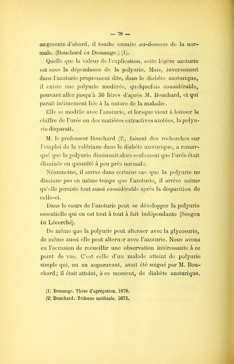 — -78 — augmente d’abord, il tombe ensuite au-dessous de la nor- male, (Bouchard in Démangé.) (1). Quelle que la valeur de l’explication, cotte légère azoturie est sous la dépendance de la polyurie. Mais, inversement dans l’azotuxûe proprement dite, dans le diabète azoturique, il existe une polyurie modérée, quelquefois considérable, pouvant aller jusqu’à 30 litres d’après M. Bouchard, et qui parait intimement liée à la nature de la maladie. Elle se modifie avec l’azoturie, et lorsque vient à baisser le chiffre de l’urée ou des matières extractives azotées, la polyu- rie disparaît. M. le professeur Bouchard (2), faisant des recherches sur l’emploi de la valériane dans le diabète azoturique, a remar- qué que la polyurie diminuait alors seulement que l’urée était éliminée en quantité à peu près normale. Néanmoins, il arrive dans certains cas que la polyurie ne diminue pas en même temps que l’azoturie, il arrive même qu’elle persiste tout aussi considérable après la disparition de celle-ci. Dans le cours de l’azoturie peut se développer la polyurie essentielle qui en est tout à tout à fait indépendante (Seegen in Lécorché}. De même que la polyurie peut alterner avec la glycosurie, de même aussi elle peut alterner avec l’azoturie. Nous avons eu l’occasion de recueillir une observation intéressante à ce point de vue. C’e.st celle d’un malade atteint de polyurie simple qui, un an auparavant, avait été soigné par M. Bou- chard ; il était atteint, à ce moment, de diabète azoturique, (1) Démangé. Thèse d’agrégation, 1878.
