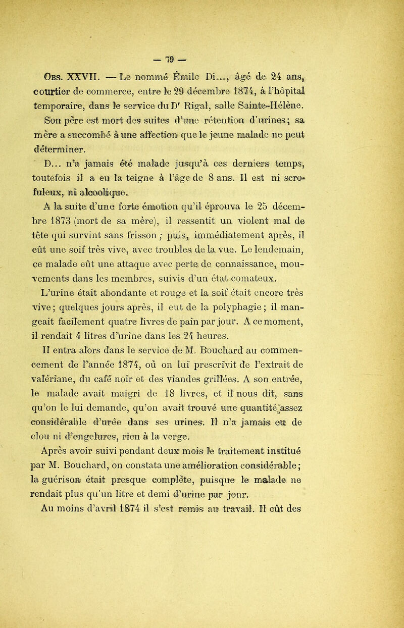 Obs. XXVÎI. —Le nommé Émile âgé de, 24 ans, courtier de commerce, entre le 29 décembre 18*24, à. l’hôpital temporaire, dans le service du Rigal, salle Sainte-Hélène. Son père est mort des suites d’irne rétention d’urines ; sa mère a succombé à une affection cj^ue le jeune malade ne peut déterminer. D... n’'a jamais été malade jusqu’à ces derniers temps, toutefois il a eu la teigne à l’âge de 8 ans. Il est ni scro* fuleux,. ïiî aÎQOÆilicfuie. A la suite, d’une forte émotion qu’il éprouva le 25 décem- bre 1873 (mort de sa mère), il ressentit un violent mal de tête qui survint sans frisson ; puis,,, immédiatement après, il eût une soif très vive, avec troubles, delà. vue. Le lendemain, ce malade eût une attaque avec perte de connaissance, mou- vements dans les membres, suivis d’un état comateux. L’urine était abondante et rouge et la soif était encore très vive; quelques jours après, il eut de la polyphagie; il man- geait facilement quatre livres'de pain par jour. A ce moment, il rendait 4 litres d’urine dans les 24 heures. II entra alors dans le service de M. Bouchard au commen- cement de l’année 1874, où on lui prescrivit de l’extrait de valériane, du café noir et des viandes grillées. A son entrée, le malade avait maigri de 18 livres, et il nous dit, sans qu’on le lui demande, qu’on avait trouvé une quantitéjassez considérahle d’urée d!ans ses urines. Il n’a jamais ett de clou ni d’engelures, rien à la verge. Après avoir suivi pendant deux mois Ite traitement institué par M. Bouchard, on constata une amélioration considérahle ; la guérison était presque complète, puisque 1© malade ne rendait plus qu’un litre et demi d’urine par jour. Au moins d’avril 1S74 il s’est remis au travail. Il eût des