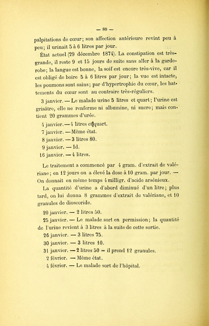 palpitations de cœur; son affection antérieure revint peu à peu; il urinait 5 à 6 litres par jour. État actuel (29 décembre 1874). La constipation est très- grande, il reste 9 et 15 jours de suite sans aller à la garde- robe; la langue est bonne, la soif est encore très-vive, car il est obligé de boire 5 à 6 litres par jour; la vue est intacte, les poumons sont sains ; par d’bypertrophie du cœur, les bat- tements du cœur sont au contraire très-réguliers. 3 janvier. — Le malade urine 5 litres et quart ; l’urine est grisâtre, elle ne renferme ni albumine, ni sucre ; mais con- tient 20 grammes d’urée. 4 janvier. — 4 litres etjquart. 7 janvier. —Même état. 8 janvier. — 3 litres 80. 9 janvier. — Id. 16 janvier. —4 litres. Le traitement a commencé par 4 gram. d’extrait de valé- riane ; en 12 jours on a élevé la dose à 10 gram. par jour. — On donnait en même temps 4milligr. d’acide arsénieux. La quantité d’urine a d’abord diminué d’un litre ; plus tard, on lui donna 8 grammes d’extrait de valériane, et 10 granules de dioscoride. 20 janvier. — 2 litres 50. 25 janvier. — Le malade sort en permission ; la quantité de l’urine revient à 3 litres à la suite de cette sortie. 26 janvier. — 3 litres 75. 30 janvier. — 3 litres 10. 31 janvier. —2 litres 50 == il prend 12 granules. 2 février. — Même état. 4 février. — Le malade sort de l’hôpital.
