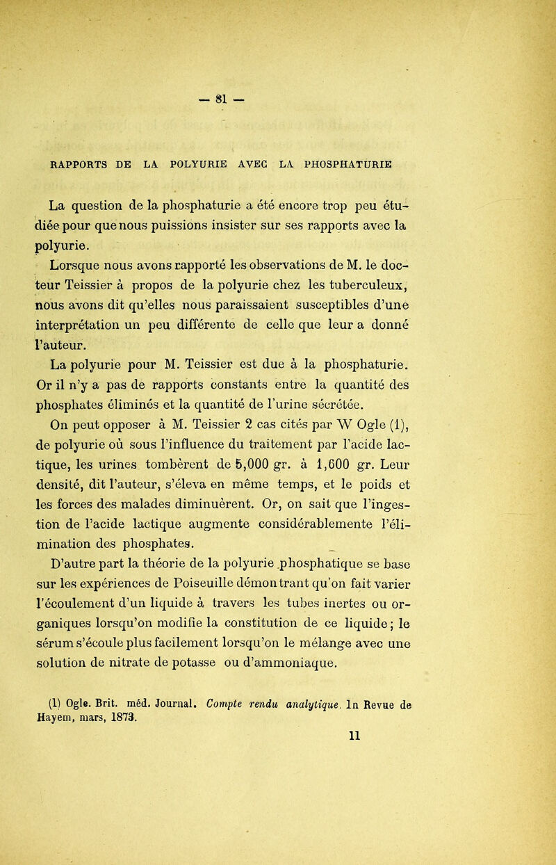 RAPPORTS DE LA POLYURIE AVEC LA PHOSPHATURIE La question de la phosphaturie a été encore trop peu étu- diée pour que nous puissions insister sur ses rapports avec la polyurie. Lorsque nous avons rapporté les observations de M. le doc- teur Teissier à propos de la polyurie chez les tuberculeux, nous avons dit qu’elles nous paraissaient susceptibles d’une interprétation un peu différente de celle que leur a donné l’auteur. La polyurie pour M. Teissier est due à la phosphaturie. Or il n’y a pas de rapports constants entre la quantité des phosphates éliminés et la quantité de l’urine sécrétée. On peut opposer à M. Teissier 2 cas cités par W Ogle (1), de polyurie où sous l’influence du traitement par l’acide lac- tique, les urines tombèrent de 5,000 gr. à 1,600 gr. Leur densité, dit l’auteur, s’éleva en même temps, et le poids et les forces des malades diminuèrent. Or, on sait que l’inges- tion de l’acide lactique augmente considérablemente l’éli- mination des phosphates. D’autre part la théorie de la polyurie .phosphatique se base sur les expériences de Poiseuille démontrant qu’on fait varier l’écoulement d’un liquide à travers les tubes inertes ou or- ganiques lorsqu’on modifie la constitution de ce liquide ; le sérum s’écoule plus facilement lorsqu’on le mélange avec une solution de nitrate de potasse ou d’ammoniaque. (1) Ogle. Brit. méd. Journal. Compte rendu analytique. In Revue de Hayem, mars, 1873. 11