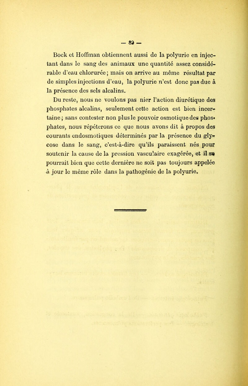 Bock et Hoffman obtiennent aussi de la polyurie en injec- tant dans le sang des animaux une quantité assez considé- rable d’eau chlorurée ; mais on arrive au même résultat par de simples injections d’eau, la polyurie n’est donc pas due à la présence des sels alcalins. Du reste, nous ne voulons pas nier l’action diurétique des phosphates alcalins, seulement cette action est bien incer- taine; sans contester non plus le pouvoir osmotique des phos» phates, nous répéterons ce que nous avons dit à propos des courants endosmotiques déterminés par la présence du gly- cose dans le sang, c’est-à-dire qu’ils paraissent nés pour soutenir la cause de la pression vasculaire exagérée, et il so pourrait bien que cette dernière ne soit pas toujours appelée à jour le même rôle dans la pathogénie de la polyurie.