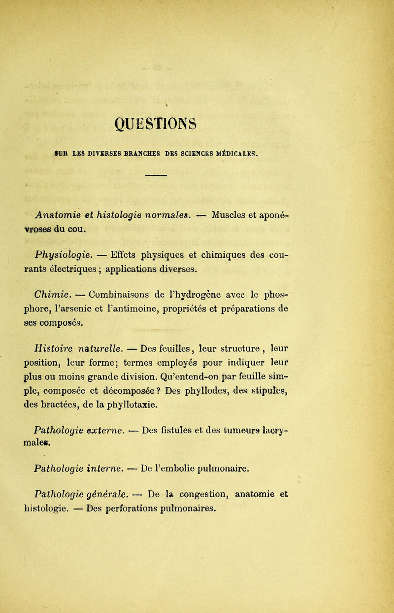 QUESTIONS SUR LES DIVERSES BRANCHES DES SCIENCES MÉDICALES. Ana,tomie et histologie normales. — Muscles et aponé- vroses du cou. Physiologie. — Effets physiques et chimiques des cou- rants électriques ; applications diverses. Chimie. — Combinaisons de l’hydrogène avec le phos- phore, l’arsenic et l’antimoine, propriétés et préparations de ses composés. Histoire naturelle. — Des feuilles, leur structure , leur position, leur forme; termes employés pour indiquer leur plus ou moins grande division. Qu’entend-on par feuille sim- ple, composée et décomposée ? Des phyllodes, des stipules, des bractées, de la phyllotaxie. Pathologie externe. — Des fistules et des tumeurs lacry- male». Pathologie interne. — De l’embolie pulmonaire. Pathologie générale. — De la congestion, anatomie et histologie. — Des perforations pulmonaires.