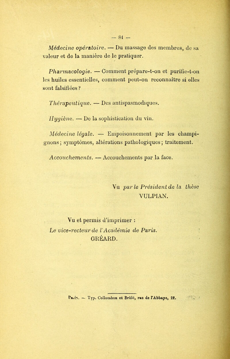 Médecine opérsLtoire. — Du massage des membres, de sa valeur et de la manière de le pratiquer. Pharmacologie. — Comment prépare-t-on et purifîe-t-on les huiles essentielles, comment peut-on reconnaître si elles sont falsifiées ? Thérapeutique. — Des antispasmodiques. Hygiène. — De la sophistication du vin. Médecine légale. — Empoisonnement par les champi- gnons ; symptômes, altérations pathologiques ; traitement. Accouchements. — Accouchements par la face. Vu parle Président de la thèse VULPIAN. Vu et permis d'imprimer : Le vice-recteur de l’Académie de Paris. [ GRÉARD. — Typ. CollomboH et Brûlé, rue de TAbbajre, 2*.