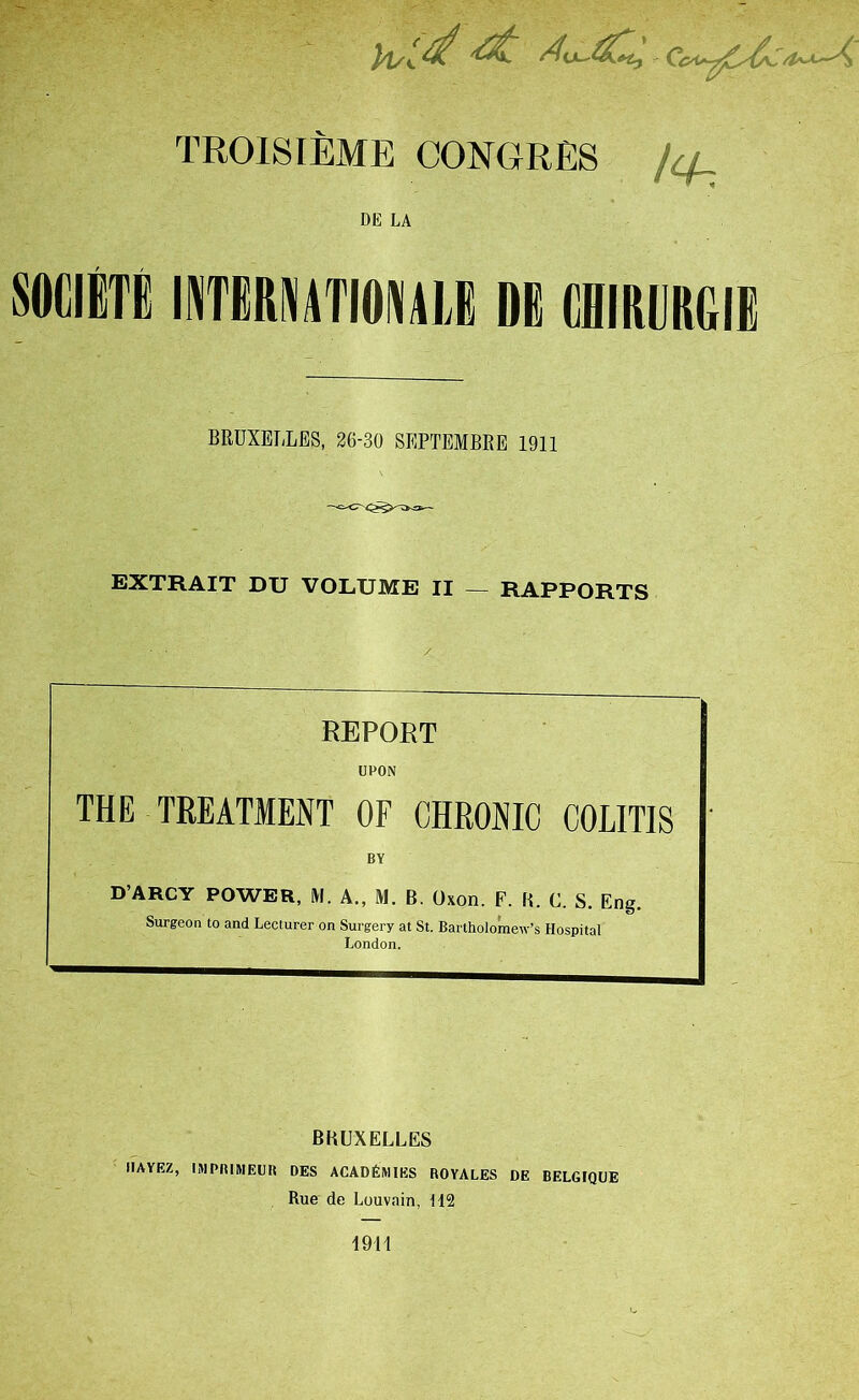 TROISIEME CONGRES 4_ DE LA SOCIBTE INTERNITIONM DG CHIRUKGIE BRUXELLES, 26-30 SEPTEMBRE 1911 EXTRAIT DU VOLUME II — RAPPORTS REPORT UPON THE TREATMENT OF CHRONIC COLITIS BY D’ARCY POWER, M. A., M. B. Oxon. F. B. C. S. Eng. Surgeon to and Lecturer on Surgery at St. Bartholomew’s Hospital London. BRUXELLES IIAYEZ, IMPRIMEUR DES ACADEMIES ROYALES DE BELGIQUE Rue de Louvain, M2 1911