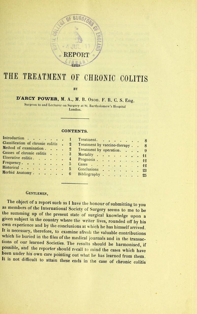 S3 O / I REPORT UPON THE TREATMENT OF CHRONIC COLITIS BY D’ARCY POWER, M. A., M. B. Oxon. F. R. C. S. Eng. Surgeon to and Lecturer on Surgery at St. Bartholomew’s Hospital London. CONTENTS. Introduction Classification of chronic colitis . 2 Method of examination .... 2 Causes of chronic colitis ... 3 Ulcerative colitis 4 Frequency g Historical Morbid Anatomy g Treatment g Treatment by vaccino-therapy . . 8 Treatment by operation. ... 9 Mortality 44 Prognosis Cases Conclusions 23 bibliography 25 Gentlemen, The object of a report such as I have the honour of submitting to you as members of the International Society of Surgery seems to me to be the summing up of the present stale of surgical knowledge upon a given subject in the country where the writer lives, rounded olf by his own experience and by the conclusions at which be has himself arrived. It is necessary, therefore, to examine afresh the valuable contributions which lie buried in the files of the medical journals and in the transac- tions of our learned Societies. The results should be harmonised if possible, and the reporter should recall to mind the cases which have been under his own care pointing out what he has learned from them. It is not difficult to attain these ends in the case of chronic colitis