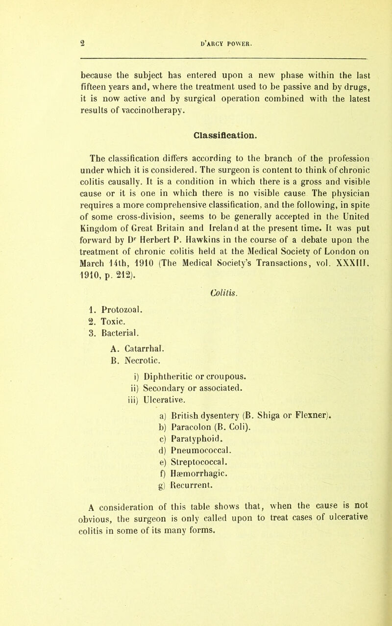because the subject has entered upon a new phase within the last fifteen years and, where the treatment used to be passive and by drugs, it is now active and by surgical operation combined with the latest results of vaccinotherapy. Classification. The classification differs according to the branch of the profession under which it is considered. The surgeon is content to think of chronic colitis causally. It is a condition in which there is a gross and visible cause or it is one in which there is no visible cause The physician requires a more comprehensive classification, and the following, in spite of some cross-division, seems to be generally accepted in the United Kingdom of Great Britain and Ireland at the present time. It was put forward by Dr Herbert P. Hawkins in the course of a debate upon the treatment of chronic colitis held at the Medical Society of London on March 14th, 1910 (The Medical Society’s Transactions, vol. XXXIII. 1910, p. 212). Colitis. 1. Protozoal. 2. Toxic. 3. Bacterial. A. Catarrhal. B. Necrotic. i) Diphtheritic or croupous. ii) Secondary or associated. iii) Ulcerative. a) British dysentery (B. Shiga or Flexner). b) Paracolon (B. Coli). c) Paratyphoid. d) Pneumococcal. e) Streptococcal. f) Haemorrhagic. g) Recurrent. A consideration of this table shows that, when the cause is not obvious, the surgeon is only called upon to treat cases of ulcerative colitis in some of its many forms.