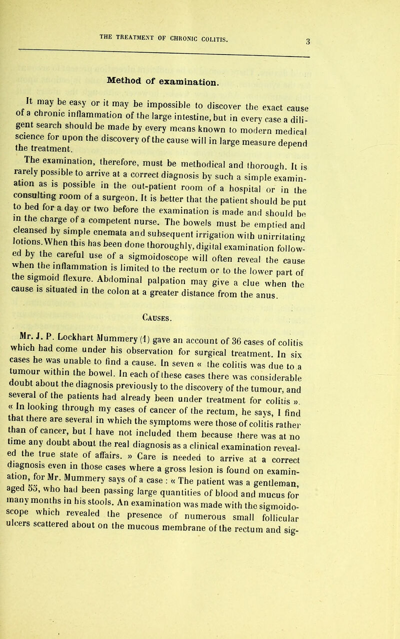 3 Method of examination. It may be easy or it may be impossible to discover the exact cause o a chronic inflammation of the large intestine, but in every case a dili- gent search should be made by every means known to modern medical science for upon the discovery of the cause will in large measure depend the treatment. r The examination, therefore, must be methodical and thorough. It is rarely possible to arrive at a correct diagnosis by such a simple examin- ation as is possible in the out-patient room of a hospital or in the consulting room of a surgeon. It is better that the patient should be put o bed for a day or two before the examination is made and should be in the charge of a competent nurse. The bowels must be emptied and cleansed by simple enemata and subsequent irrigation with unirritating lotions. When this has been done thoroughly, digital examination follow- ed by the careful use of a sigmoidoscope will often reveal the cause when the inflammation is limited to the rectum or to the lower part of the sigmoid flexure. Abdominal palpation may give a clue when the cause is situated in the colon at a greater distance from the anus. Causes. Mr. J P. Lockhart Mummery (1) gave an account of 36 cases of colitis which had come under his observation for surgical treatment. In six cases he was unable to find a cause. In seven « the colitis was due to a tumour within the bowel. In each of these cases there was considerable doubt about the diagnosis previously to the discovery of the tumour, and several of the patients had already been under treatment for colitis » « In looking through my cases of cancer of the rectum, he says, I find t at there are several in which the symptoms were those of colitis rather t an of cancer, but I have not included them because there was at no time any doubt about the real diagnosis as a clinical examination reveal- ed the true slate of affairs. » Care is needed to arrive at a correct diagnosis even in those cases where a gross lesion is found on examin- ation for Mr. Mummery says of a case : « The patient was a gentleman, aged So, who had been passing large quantities of blood and mucus for many months in his stools. An examination was made with the sigmoido- scope which revealed the presence of numerous small follicular u cers scattered about on the mucous membrane of the rectum and sig-