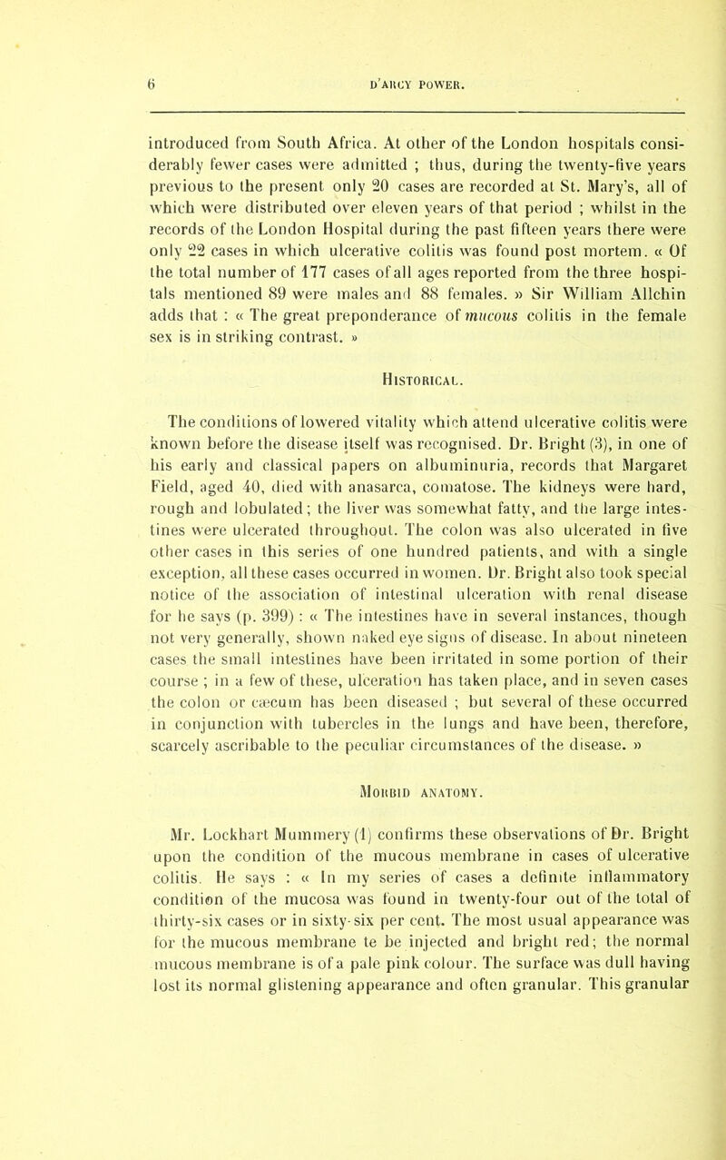 introduced from South Africa. At other of the London hospitals consi- derably fewer cases were admitted ; thus, during the twenty-five years previous to the present only 20 cases are recorded at St. Mary’s, all of which were distributed over eleven years of that period ; whilst in the records of the London Hospital during the past fifteen years there were only 22 cases in which ulcerative colitis was found post mortem. « Of the total number of 177 cases of all ages reported from the three hospi- tals mentioned 89 were males and 88 females. » Sir William Allchin adds that : « The great preponderance of mucous colitis in the female sex is in striking contrast. » Historical. The conditions of lowered vitality which attend ulcerative colitis were known before the disease itself was recognised. Dr. Bright (3), in one of his early and classical papers on albuminuria, records that Margaret Field, aged 40, died with anasarca, comatose. The kidneys were hard, rough and lobulated; the liver was somewhat fatty, and the large intes- tines were ulcerated throughout. The colon was also ulcerated in five other cases in this series of one hundred patients, and with a single exception, all these cases occurred in women. Dr. Bright also took special notice of the association of intestinal ulceration with renal disease for he says (p. 399) : « The intestines have in several instances, though not very generally, shown naked eye signs of disease. In about nineteen cases the small intestines have been irritated in some portion of their course ; in a few of these, ulceration has taken place, and in seven cases the colon or caecum has been diseased ; but several of these occurred in conjunction with tubercles in the lungs and have been, therefore, scarcely ascribable to the peculiar circumstances of the disease. » Morbid anatomy. Mr. Lockhart Mummery (I) confirms these observations of Dr. Bright upon the condition of the mucous membrane in cases of ulcerative colitis. He says : « In my series of cases a definite inllammatory condition of the mucosa was found in twenty-four out of the total of thirty-six cases or in sixty-six per cent. The most usual appearance was for the mucous membrane te be injected and bright red; the normal mucous membrane is of a pale pink colour. The surface was dull having lost its normal glistening appearance and often granular. This granular