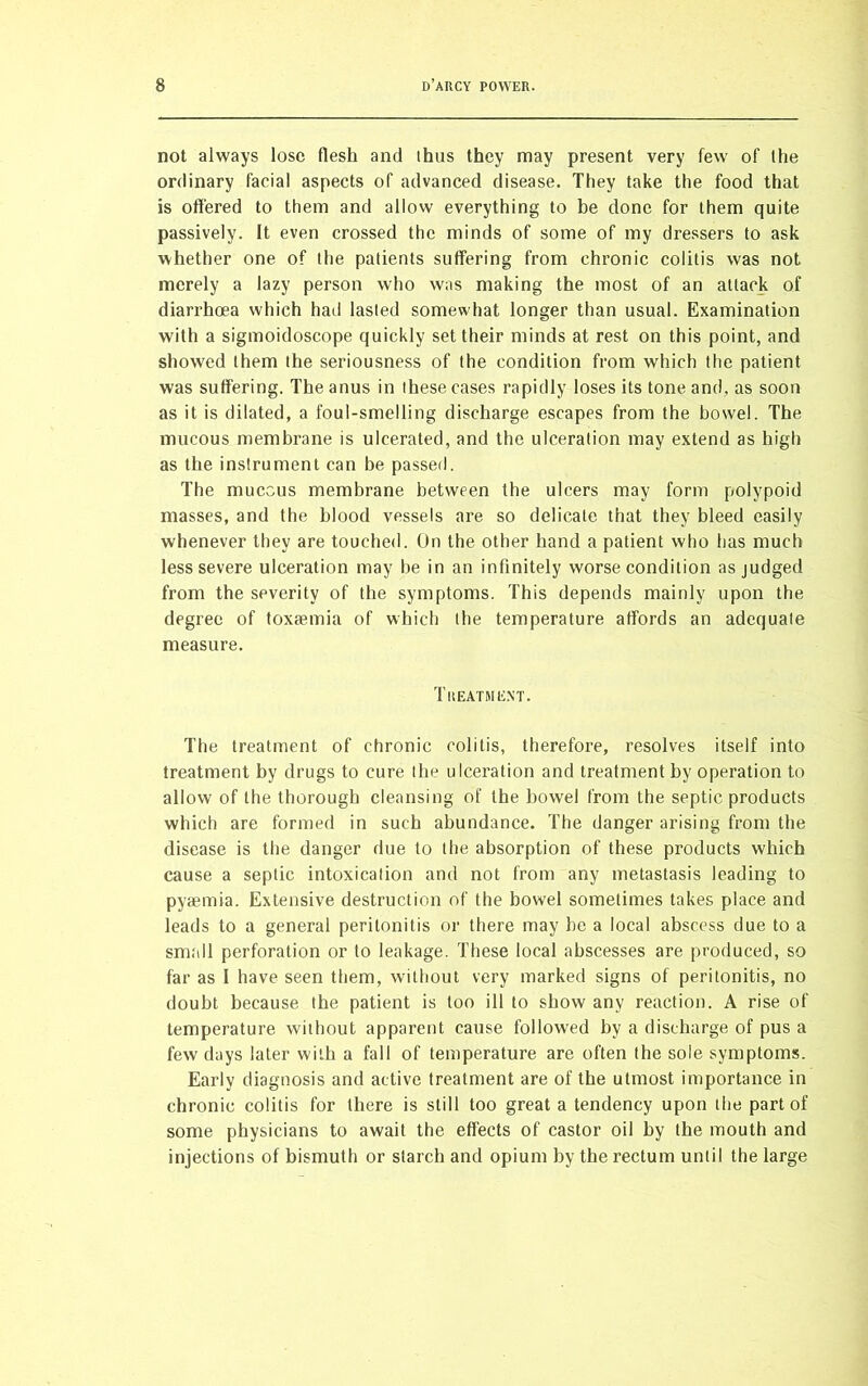 not always lose flesh and thus they may present very few' of the ordinary facial aspects of advanced disease. They take the food that is offered to them and allow everything to be done for them quite passively. It even crossed the minds of some of my dressers to ask whether one of the patients suffering from chronic colitis was not merely a lazy person who was making the most of an attack of diarrhoea which had lasted somewhat longer than usual. Examination with a sigmoidoscope quickly set their minds at rest on this point, and showed them the seriousness of the condition from which the patient was suffering. The anus in these cases rapidly loses its tone and, as soon as it is dilated, a foul-smelling discharge escapes from the bowel. The mucous membrane is ulcerated, and the ulceration may extend as high as the instrument can be passed. The mucous membrane between the ulcers may form polypoid masses, and the blood vessels are so delicate that they bleed easily whenever they are touched. On the other hand a patient who has much less severe ulceration may he in an infinitely worse condition as judged from the severity of the symptoms. This depends mainly upon the degree of toxaemia of which the temperature affords an adequate measure. Treatment. The treatment of chronic colitis, therefore, resolves itself into treatment by drugs to cure the ulceration and treatment by operation to allow of the thorough cleansing of the bowel from the septic products which are formed in such abundance. The danger arising from the disease is the danger due to the absorption of these products which cause a septic intoxication and not from any metastasis leading to pyaemia. Extensive destruction of the bowel sometimes takes place and leads to a general peritonitis or there may be a local abscess due to a small perforation or to leakage. These local abscesses are produced, so far as I have seen them, without very marked signs of peritonitis, no doubt because the patient is too ill to show any reaction. A rise of temperature without apparent cause followed by a discharge of pus a few days later with a fall of temperature are often the sole symptoms. Early diagnosis and active treatment are of the utmost importance in chronic colitis for there is still too great a tendency upon the part of some physicians to await the effects of castor oil by the mouth and injections of bismuth or starch and opium by the rectum until the large