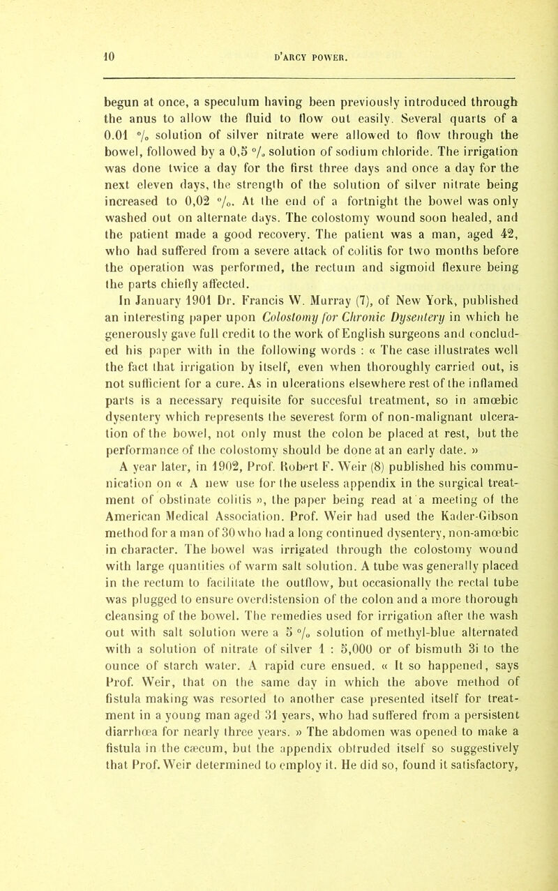 begun at once, a speculum having been previously introduced through the anus to allow the fluid to flow out easily. Several quarts of a 0.01 % solution of silver nitrate were allowed to flow through the bowel, followed by a 0,5 % solution of sodium chloride. The irrigation was done twice a day for the first three days and once a day for the next eleven days, ihe strength of the solution of silver nitrate being increased to 0,02 %. At the end of a fortnight the bowel was only washed out on alternate days. The colostomy wound soon healed, and the patient made a good recovery. The patient was a man, aged 42, who had suffered from a severe attack of colitis for two months before the operation was performed, the rectum and sigmoid flexure being the parts chiefly affected. In January 1901 Dr. Francis W. Murray (7), of New York, published an interesting paper upon Colostomy for Chronic Dysentery in which he generously gave full credit to the work of English surgeons and conclud- ed his paper with in the following words : « The case illustrates well the fact that irrigation by itself, even when thoroughly carried out, is not sufficient for a cure. As in ulcerations elsewhere rest of the inflamed parts is a necessary requisite for succesful treatment, so in amoebic dysentery which represents the severest form of non-malignant ulcera- tion of the bowel, not only must the colon be placed at rest, but the performance of the colostomy should be done at an early date. » A year later, in 1902, Prof. Hubert F. Weir (8) published his commu- nication on « A new use for the useless appendix in the surgical treat- ment of obstinate colitis », the paper being read at a meeting of the American Medical Association. Prof. Weir had used the Kader-Gibson method for a man of 30 who had a long continued dysentery, non-amoebic in character. The bowel was irrigated through the colostomy wound with large quantities of warm salt solution. A tube was generally placed in the rectum to facilitate the outflow, but occasionally the rectal tube was plugged to ensure overdistension of the colon and a more thorough cleansing of the bowel. The remedies used for irrigation after the wash out with salt solution were a 5 °/0 solution of methyl-blue alternated with a solution of nitrate of silver 1 : 5,000 or of bismuth 3i to the ounce of starch water. A rapid cure ensued. « It so happened, says Prof. Weir, that on the same day in which the above method of fistula making was resorted to another case presented itself for treat- ment in a young man aged 31 years, who had suffered from a persistent diarrhoea for nearly three years. » The abdomen was opened to make a fistula in the caecum, but the appendix obtruded itself so suggestively that Prof. Weir determined to employ it. He did so, found it satisfactory,