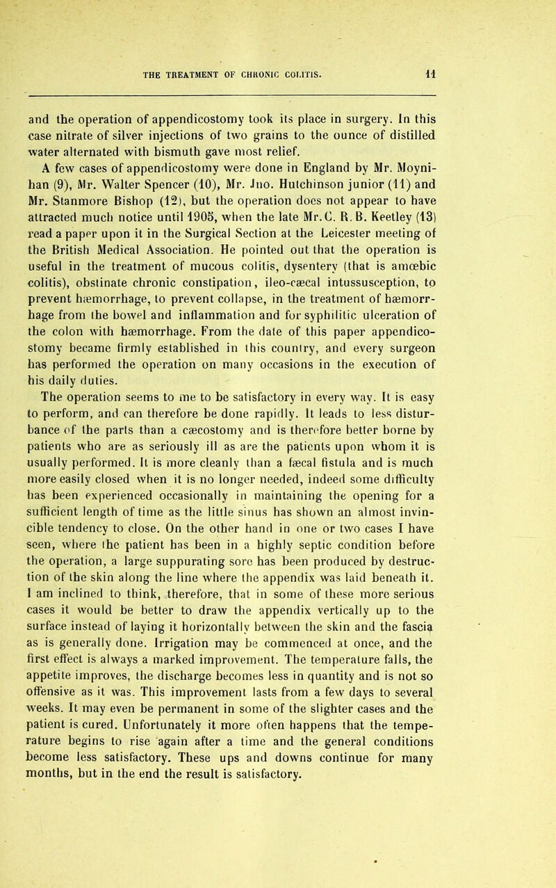 and the operation of appendicostomy took its place in surgery. In this case nitrate of silver injections of two grains to the ounce of distilled water alternated with bismuth gave most relief. A few cases of appendicostomy were done in England by Mr. Moyni- han (9), Mr. Walter Spencer (10), Mr. Jno. Hutchinson junior (11) and Mr. Stanmore Bishop (12), but the operation does not appear to have attracted much notice until 1905, when the late Mr.C. R. B. Keetley (13) read a paper upon it in the Surgical Section at the Leicester meeting of the British Medical Association. He pointed out that the operation is useful in the treatment of mucous colitis, dysentery (that is amoebic colitis), obstinate chronic constipation, ileo-caecal intussusception, to prevent haemorrhage, to prevent collapse, in the treatment of haemorr- hage from the bowel and inflammation and for syphilitic ulceration of the colon with haemorrhage. From the date of this paper appendico- stomy became firmly established in this country, and every surgeon has performed the operation on many occasions in the execution of his daily duties. The operation seems to me to be satisfactory in every way. It is easy to perform, and can therefore be done rapidly. It leads to less distur- bance of the parts than a caecostomy and is therefore better borne by patients who are as seriously ill as are the patients upon whom it is usually performed. It is more cleanly than a faecal fistula and is much more easily closed when it is no longer needed, indeed some difficulty has been experienced occasionally in maintaining the opening for a sufficient length of time as the little sinus has shown an almost invin- cible tendency to close. On the other hand in one or two cases I have seen, where the patient has been in a highly septic condition before the operation, a large suppurating sore has been produced by destruc- tion of the skin along the line where the appendix was laid beneath it. I am inclined to think, therefore, that in some of these more serious cases it would be better to draw the appendix vertically up to the surface instead of laying it horizontally between the skin and the fascia as is generally done. Irrigation may be commenced at once, and the first effect is always a marked improvement. The temperature falls, the appetite improves, the discharge becomes less in quantity and is not so offensive as it was. This improvement lasts from a few days to several weeks. It may even be permanent in some of the slighter cases and the patient is cured. Unfortunately it more often happens that the tempe- rature begins to rise again after a time and the general conditions become less satisfactory. These ups and downs continue for many months, but in the end the result is satisfactory.