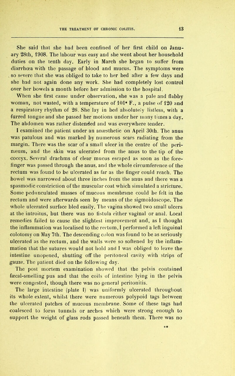 She said that she had been confined of her first child on Janu- ary 28th, 1908. The labour was easy and she went about her household duties on the tenth day. Early in March she began to suffer from diarrhoea with the passage of blood and mucus. The symptoms were so severe that she was obliged to take to her bed after a few days and she had not again done any work. She had completely lost control over her bowels a month before her admission to the hospital. When she first came under observation, she was a pale and flabby woman, not wasted, with a temperature of 101* F., a pulse of 120 and a respiratory rhythm of 20. She lay in bed absolutely listless, with a furred tongue and she passed her motions under her many times a day. The abdomen was rather distended and was everywhere tender. I examined the patient under an anaesthetic on April 30th. The anus was patulous and was marked by numerous scars radiating from the margin. There was the scar of a small ulcer in the centre of the peri- naeum, and the skin was ulcerated from the anus to the tip of the coccyx. Several drachms of clear mucus escaped as soon as the fore- finger was passed through the anus, and the whole circumference of the rectum was found to be ulcerated as far as the finger could reach. The bowel was narrowed about three inches from the anus and there was a spasmodic constriction of the muscular coat which simulated a stricture. Some pedunculated masses of mucous membrane could be felt in the rectum and were afterwards seen by means of the sigmoidoscope. The whole ulcerated surface bled easily. The vagina showed two small ulcers at the introitus, but there was no fistula either vaginal or anal. Local remedies failed to cause the slightest improvement and, as I thought the inflammation was localised to the rectum, 1 performed a left inguinal colotomy on May 7th. The descending colon was found to be as seriously ulcerated as the rectum, and the walls were so softened by the inflam- mation that the sutures would not hold and I was obliged to leave the intestine unopened, shutting off the peritoneal cavity with strips of gauze. The patient died on the following day. The post mortem examination showed that the pelvis contained faecal-smelling pus and that the coils of intestine lying in the pelvis were congested, though there was no general peritonitis. The large intestine (plate I) was uniformly ulcerated throughout its whole extent, whilst there were numerous polypoid tags between the ulcerated patches of mucous membrane. Some of these tags had coalesced to form tunnels or arches which were strong enough to support the weight of glass rods passed beneath them. There was no