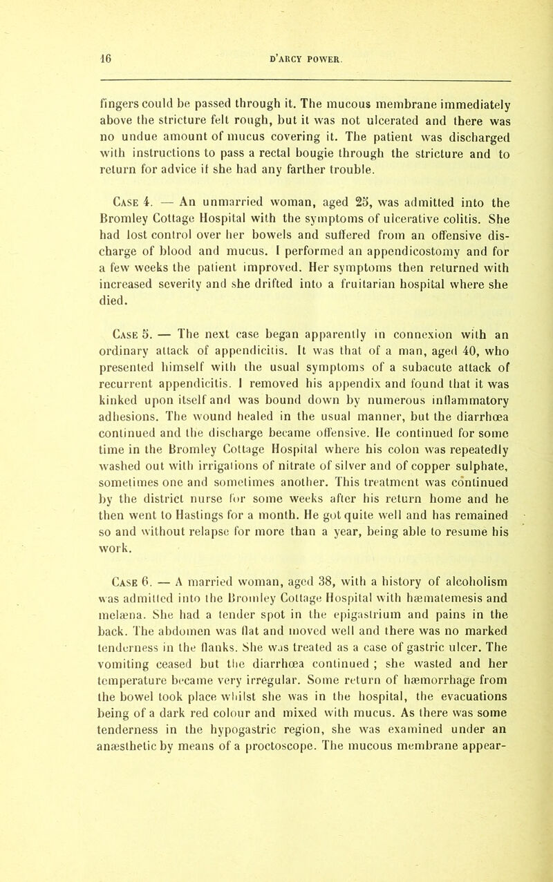fingers could be passed through it. The mucous membrane immediately above the stricture felt rough, but it was not ulcerated and there was no undue amount of mucus covering it. The patient was discharged with instructions to pass a rectal bougie through the stricture and to return for advice it she had any farther trouble. Case 4. — An unmarried woman, aged 23, was admitted into the Bromley Cottage Hospital with the symptoms of ulcerative colitis. She had lost control over her bowels and suffered from an offensive dis- charge of blood and mucus. I performed an appendicostomy and for a few weeks the patient improved. Her symptoms then returned with increased severity and she drifted into a fruitarian hospital where she died. Case 3. — The next case began apparently in connexion with an ordinary attack of appendicitis. It was that of a man, aged 40, who presented himself with the usual symptoms of a subacute attack of recurrent appendicitis. I removed his appendix and found that it was kinked upon itself and was bound down by numerous inllammatory adhesions. The wound healed in the usual manner, but the diarrhoea continued and the discharge became offensive. He continued for some time in the Bromley Cottage Hospital where his colon was repeatedly washed out with irrigations of nitrate of silver and of copper sulphate, sometimes one and sometimes another. This treatment was continued by the district nurse for some weeks after his return home and he then went to Hastings for a month. He got quite well and has remained so and without relapse for more than a year, being able to resume his work. Case 6. — A married woman, aged 38, with a history of alcoholism was admitted into the Bromley Cottage Hospital with haematemesis and melaena. She had a tender spot in the epigastrium and pains in the back. The abdomen was Hat and moved well and there was no marked tenderness in the flanks. She was treated as a case of gastric ulcer. The vomiting ceased but the diarrhoea continued ; she wasted and her temperature became very irregular. Some return of haemorrhage from the bowel took place whilst she was in the hospital, the evacuations being of a dark red colour and mixed with mucus. As there was some tenderness in the hypogastric region, she was examined under an anaesthetic by means of a proctoscope. The mucous membrane appear-