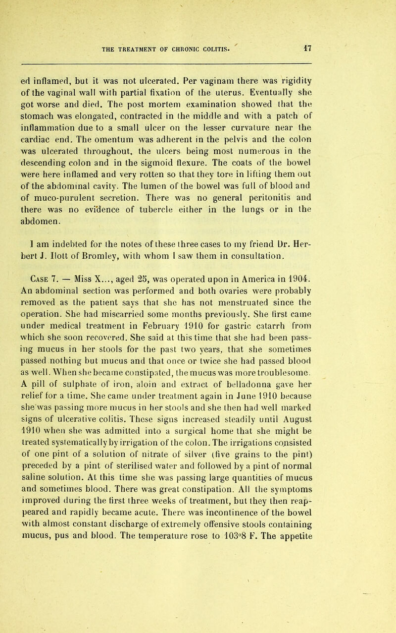 ed inflamed, but it was not ulcerated. Per vaginam there was rigidity of the vaginal wall with partial fixation of the uterus. Eventually she got worse and died. The post mortem examination showed that the stomach was elongated, contracted in the middle and with a patch of inflammation due to a small ulcer on the lesser curvature near the cardiac end. The omentum was adherent in the pelvis and the colon was ulcerated throughout, the ulcers being most numerous in the descending colon and in the sigmoid flexure. The coats of the bowel were here inflamed and very rotten so that they tore in lifting them out of the abdominal cavity. The lumen of the bowel was full of blood and of muco-purulent secretion. There was no general peritonitis and there was no evidence of tubercle either in the lungs or in the abdomen. 1 am indebted for the notes of these three cases to my friend Ur. Her- bert J. Ilott of Bromley, with whom I saw them in consultation. Case 7. — Miss X..., aged 25, was operated upon in America in 1904. An abdominal section was performed and both ovaries were probably removed as the patient says that she has not menstruated since the operation. She had miscarried some months previously. She (irst came under medical treatment in February 1910 for gastric catarrh from which she soon recovered. She said at this time that she had been pass- ing mucus in her stools for the past two years, that she sometimes passed nothing but mucus and that once or twice she had passed blood as well. When she became constipated, the mucus was more troublesome. A pill of sulphate of iron, aloin and extract of belladonna gave her relief for a time. She came under treatment again in June 1910 because she was passing more mucus in her stools and she then had well marked signs of ulcerative colitis. These signs increased steadily until August 1910 when she was admitted into a surgical home that she might be treated systematically by irrigation of the colon. The irrigations consisted of one pint of a solution of nitrate of silver (five grains to the pint) preceded by a pint of sterilised water and followed by a pint of normal saline solution. At this time she was passing large quantities of mucus and sometimes blood. There was great constipation. All the symptoms improved during the first three weeks of treatment, but they then reap- peared and rapidly became acute. There was incontinence of the bowel with almost constant discharge of extremely offensive stools containing mucus, pus and blood. The temperature rose to 103°8 F. The appetite