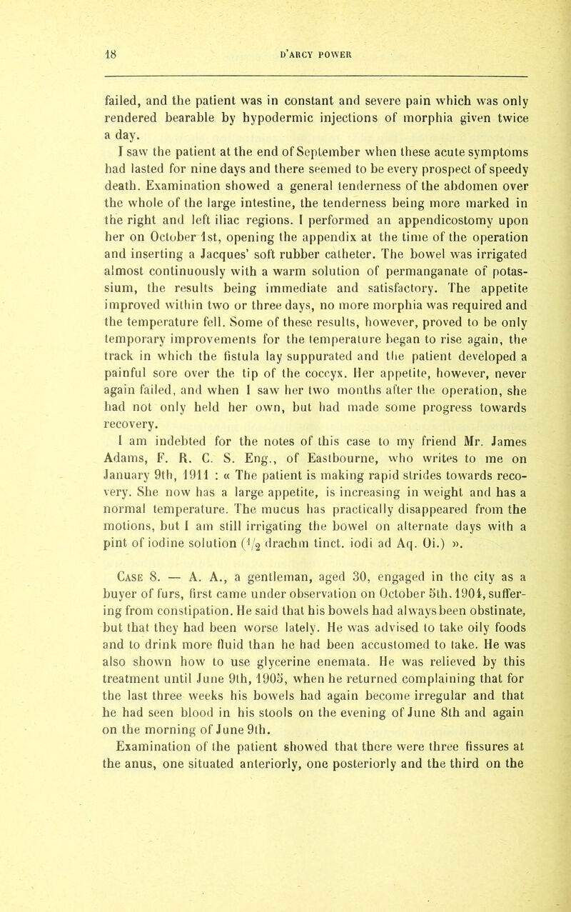 failed, and the patient was in constant and severe pain which was only rendered bearable by hypodermic injections of morphia given twice a day. I saw the patient at the end of September when these acute symptoms had lasted for nine days and there seemed to be every prospect of speedy death. Examination showed a general tenderness of the abdomen over the whole of the large intestine, the tenderness being more marked in the right and left iliac regions. I performed an appendicostomy upon her on October 1st, opening the appendix at the time of the operation and inserting a Jacques’ soft rubber catheter. The bowel was irrigated almost continuously with a warm solution of permanganate of potas- sium, the results being immediate and satisfactory. The appetite improved within two or three days, no more morphia was required and the temperature fell. Some of these results, however, proved to be only temporary improvements for the temperature began to rise again, the track in which the fistula lay suppurated and the patient developed a painful sore over the tip of the coccyx. Her appetite, however, never again failed, and when I saw her two months after the operation, she had not only held her own, but had made some progress towards recovery. I am indebted for the notes of this case to my friend Mr. James Adams, F. R. C. S. Eng., of Eastbourne, who writes to me on January 9th, 1911 : « The patient is making rapid strides towards reco- very. She now lias a large appetite, is increasing in weight and has a normal temperature. The mucus has practically disappeared from the motions, but 1 am still irrigating the bowel on alternate days with a pint of iodine solution (1/2 drachm tinct. iodi ad Aq. Oi.) ». Case 8. — A. A., a gentleman, aged 30, engaged in the city as a buyer of furs, first came under observation on October 5th. 1901, suffer- ing from constipation. He said that his bowels had always been obstinate, but that they had been worse lately. He was advised to take oily foods and to drink more fluid than he had been accustomed to lake. He was also shown how to use glycerine enemata. He was relieved by this treatment until June 9th, 1905, when he returned complaining that for the last three weeks his bowels had again become irregular and that he had seen blood in his stools on the evening of June 8th and again on the morning of June 9th. Examination of the patient showed that there were three fissures at the anus, one situated anteriorly, one posteriorly and the third on the
