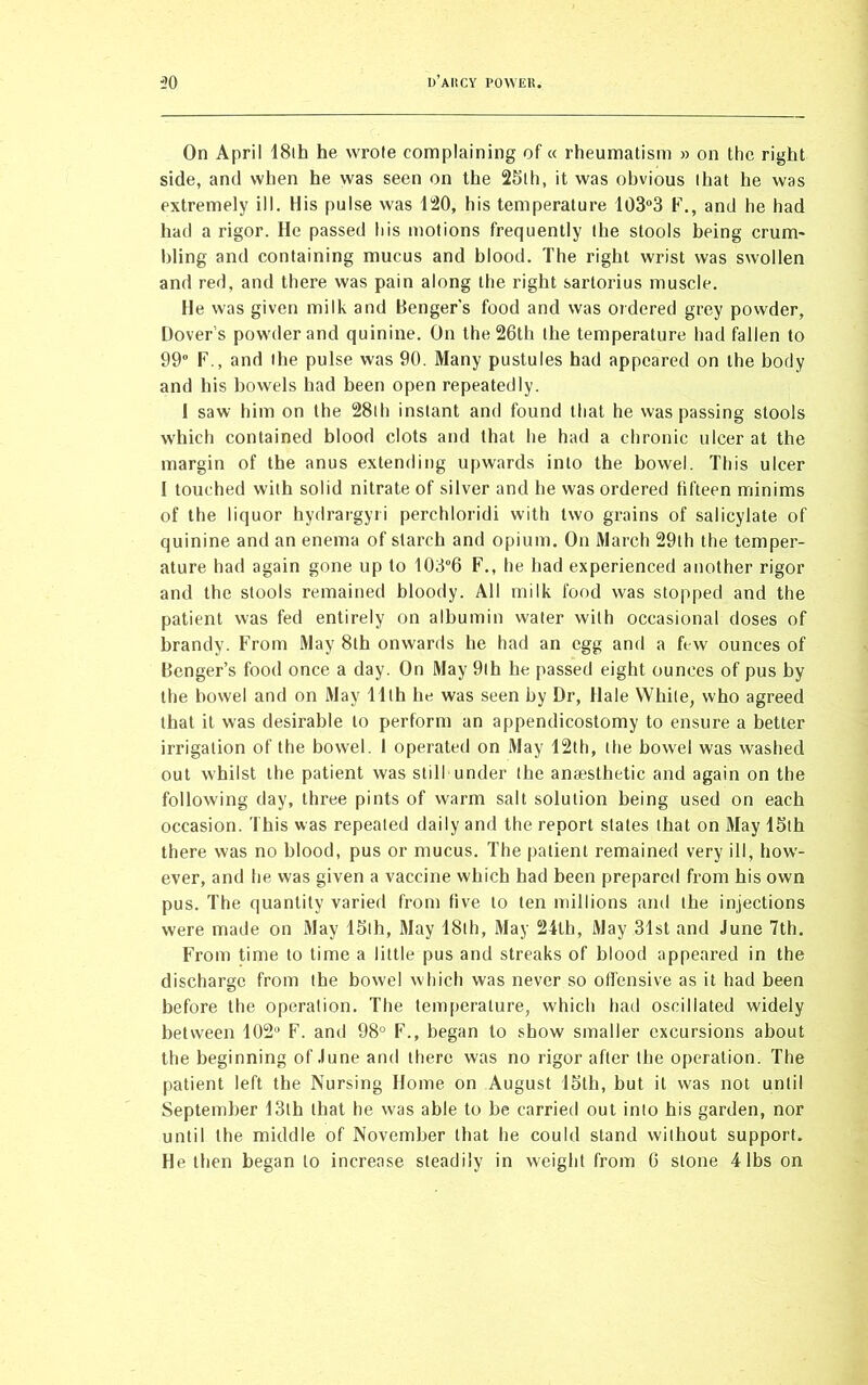 On April 18th he wrote complaining of « rheumatism » on the right side, and when he was seen on the 25th, it was obvious that he was extremely ill. His pulse was 120, his temperature 103°3 F., and he had had a rigor. He passed his motions frequently the stools being crum- bling and containing mucus and blood. The right wrist was swollen and red, and there was pain along the right sartorius muscle. He was given milk and Benger’s food and was ordered grey powder, Dover’s powder and quinine. On the 26th the temperature had fallen to 99° F., and the pulse was 90. Many pustules had appeared on the body and his bowels had been open repeatedly. 1 saw him on the 28th instant and found that he was passing stools which contained blood clots and that he had a chronic ulcer at the margin of the anus extending upwards into the bowel. This ulcer I touched with solid nitrate of silver and he was ordered fifteen minims of the liquor hydrargyri perchloridi with two grains of salicylate of quinine and an enema of starch and opium. On March 29th the temper- ature had again gone up to 103°6 F., he had experienced another rigor and the stools remained bloody. All milk food was stopped and the patient was fed entirely on albumin water with occasional doses of brandy. From May 8th onwards he had an egg and a few ounces of Benger’s food once a day. On May 9lh he passed eight ounces of pus by the bowel and on May 11th he was seen by Dr, Hale While, who agreed that it was desirable to perform an appendicostomy to ensure a better irrigation of the bowel. 1 operated on May 12th, the bowel was washed out whilst the patient was still under the anaesthetic and again on the following day, three pints of warm salt solution being used on each occasion. This was repealed daily and the report slates that on May 15th there was no blood, pus or mucus. The patient remained very ill, how- ever, and he was given a vaccine which had been prepared from his own pus. The quantity varied from five to ten millions and the injections were made on May 15th, May 18th, May 24tli, May 31st and June 7th. From time to time a little pus and streaks of blood appeared in the discharge from the bowel which was never so offensive as it had been before the operation. The temperature, which had oscillated widely between 102° F. and 98° F., began to show smaller excursions about the beginning of June and there was no rigor after the operation. The patient left the Nursing Home on August 15tli, but it w'as not until September 13th that he was able to be carried out into his garden, nor until the middle of November that he could stand without support. He then began to increase steadily in weight from 6 stone 4lbs on