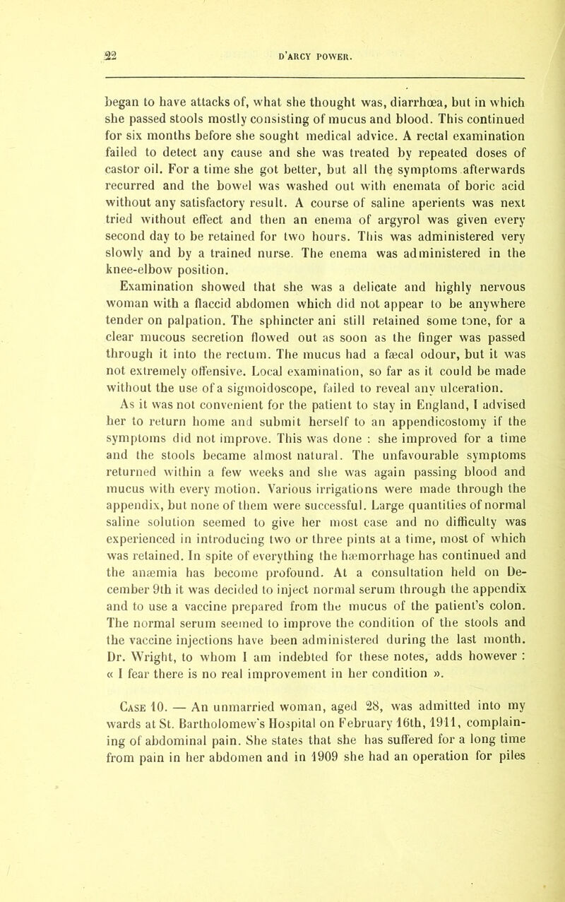 began to have attacks of, what she thought was, diarrhoea, but in which she passed stools mostly consisting of mucus and blood. This continued for six months before she sought medical advice. A rectal examination failed to detect any cause and she was treated by repeated doses of castor oil. For a time she got better, but all the symptoms afterwards recurred and the bowel was washed out with enemata of boric acid without any satisfactory result. A course of saline aperients was next tried without effect and then an enema of argyrol was given every second day to be retained for two hours. This was administered very slowly and by a trained nurse. The enema was administered in the knee-elbow position. Examination showed that she was a delicate and highly nervous woman with a flaccid abdomen which did not appear to be anywhere tender on palpation. The sphincter ani still retained some tone, for a clear mucous secretion flowed out as soon as the finger was passed through it into the rectum. The mucus had a fgecal odour, but it was not extremely offensive. Local examination, so far as it could be made without the use of a sigmoidoscope, failed to reveal any ulceration. As it was not convenient for the patient to stay in England, f advised her to return home and submit herself to an appendicostomy if the symptoms did not improve. This was done : she improved for a time and the stools became almost natural. The unfavourable symptoms returned within a few weeks and she was again passing blood and mucus with every motion. Various irrigations were made through the appendix, but none of them were successful. Large quantities of normal saline solution seemed to give her most case and no difficulty was experienced in introducing two or three pints at a time, most of which was retained. In spite of everything the haemorrhage has continued and the anaemia has become profound. At a consultation held on De- cember 9th it was decided to inject normal serum through the appendix and to use a vaccine prepared from the mucus of the patient’s colon. The normal serum seemed to improve the condition of the stools and the vaccine injections have been administered during the last month. Dr. Wright, to whom I am indebted for these notes, adds however : « I fear there is no real improvement in her condition ». Case 10. — An unmarried woman, aged 28, was admitted into my wards at St. Bartholomew's Hospital on February 16th, 1911, complain- ing of abdominal pain. She states that she has suffered for a long time from pain in her abdomen and in 1909 she had an operation for piles