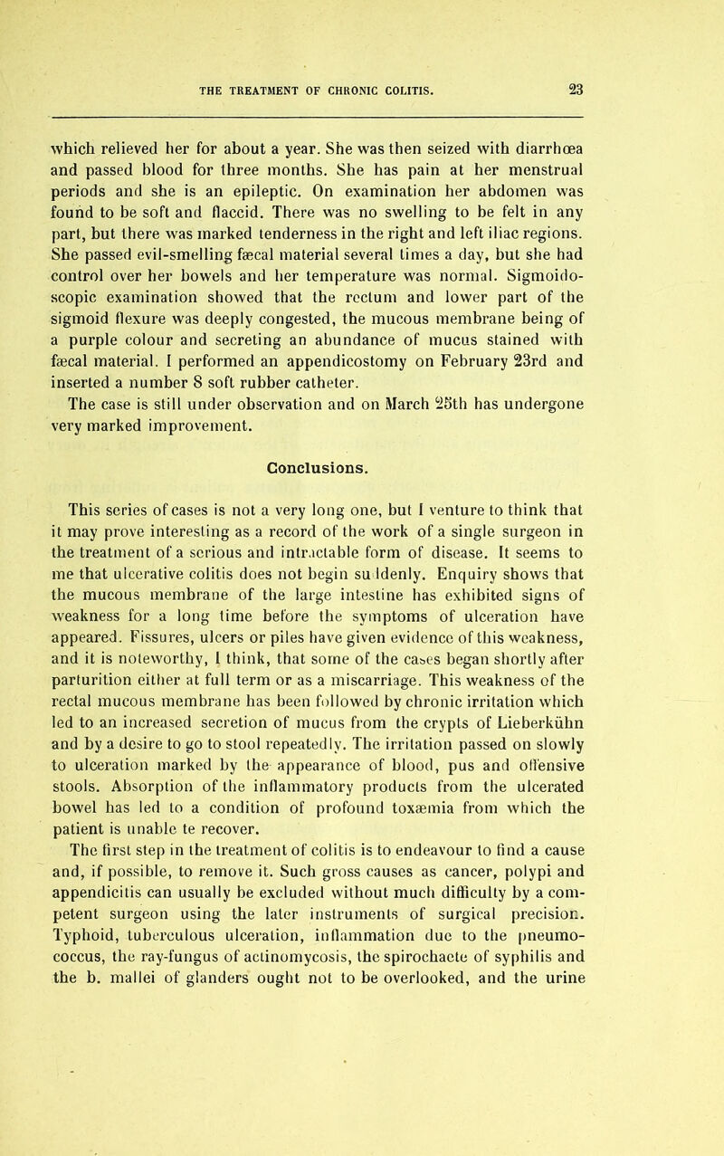 which relieved her for about a year. She was then seized with diarrhoea and passed blood for three months. She has pain at her menstrual periods and she is an epileptic. On examination her abdomen was found to be soft and flaccid. There was no swelling to be felt in any part, but there was marked tenderness in the right and left iliac regions. She passed evil-smelling faecal material several times a day, but she had control over her bowels and her temperature was normal. Sigmoido- scopic examination showed that the rectum and lower part of the sigmoid flexure was deeply congested, the mucous membrane being of a purple colour and secreting an abundance of mucus stained with faecal material. I performed an appendicostomy on February 23rd and inserted a number S soft rubber catheter. The case is still under observation and on March 25th has undergone very marked improvement. Conclusions. This series of cases is not a very long one, but I venture to think that it may prove interesting as a record of the work of a single surgeon in the treatment of a serious and intractable form of disease. It seems to me that ulcerative colitis does not begin suddenly. Enquiry shows that the mucous membrane of the large intestine has exhibited signs of weakness for a long time before the symptoms of ulceration have appeared. Fissures, ulcers or piles have given evidence of this weakness, and it is noteworthy, I think, that some of the cases began shortly after parturition either at full term or as a miscarriage. This weakness of the rectal mucous membrane has been followed by chronic irritation which led to an increased secretion of mucus from the crypts of Lieberkiihn and by a desire to go to stool repeatedly. The irritation passed on slowly to ulceration marked by the appearance of blood, pus and offensive stools. Absorption of the inflammatory products from the ulcerated bowel has led to a condition of profound toxaemia from which the patient is unable te recover. The first step in the treatment of colitis is to endeavour to find a cause and, if possible, to remove it. Such gross causes as cancer, polypi and appendicitis can usually be excluded without much difficulty by a com- petent surgeon using the later instruments of surgical precision. Typhoid, tuberculous ulceration, inflammation due to the pneumo- coccus, the ray-fungus of actinomycosis, the spirochaete of syphilis and the b. mallei of glanders ought not to be overlooked, and the urine
