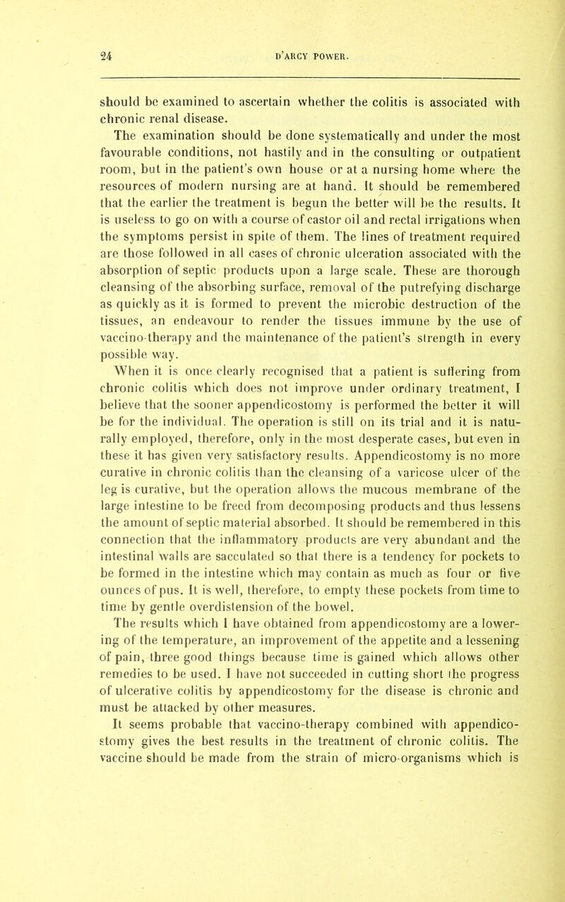 should be examined to ascertain whether the colitis is associated with chronic renal disease. The examination should be done systematically and under the most favourable conditions, not hastily and in the consulting or outpatient room, but in the patient’s own house or at a nursing home where the resources of modern nursing are at hand. It should be remembered that the earlier the treatment is begun the better will be the results. It is useless to go on with a course of castor oil and rectal irrigations when the symptoms persist in spite of them. The lines of treatment required are those followed in all cases of chronic ulceration associated with the absorption of septic products upon a large scale. These are thorough cleansing of the absorbing surface, removal of the putrefying discharge as quickly as it is formed to prevent the microbic destruction of the tissues, an endeavour to render the tissues immune by the use of vaccino therapy and the maintenance of the patient’s strength in every possible way. When it is once clearly recognised that a patient is sutlering from chronic colitis which does not improve under ordinary treatment, I believe that the sooner appendicostomy is performed the better it will be for the individual. The operation is still on its trial and it is natu- rally employed, therefore, only in the most desperate cases, but even in these it has given very satisfactory results. Appendicostomy is no more curative in chronic colitis than the cleansing of a varicose ulcer of the leg is curative, but the operation allows the mucous membrane of the large intestine to be freed from decomposing products and thus lessens the amount of septic material absorbed. It should be remembered in this connection that the inflammatory products are very abundant and the intestinal walls are sacculated so that there is a tendency for pockets to be formed in the intestine which may contain as much as four or five ounces of pus. It is well, therefore, to empty these pockets from time to time by gentle overdistension of the bowel. The results which 1 have obtained from appendicostomy are a lower- ing of the temperature, an improvement of the appetite and a lessening of pain, three good things because time is gained which allows other remedies to be used. I have not succeeded in cutting short the progress of ulcerative colitis by appendicostomy for the disease is chronic and must be attacked by other measures. It seems probable that vaccino-therapy combined with appendico- stomy gives the best results in the treatment of chronic colitis. The vaccine should be made from the strain of micro-organisms which is