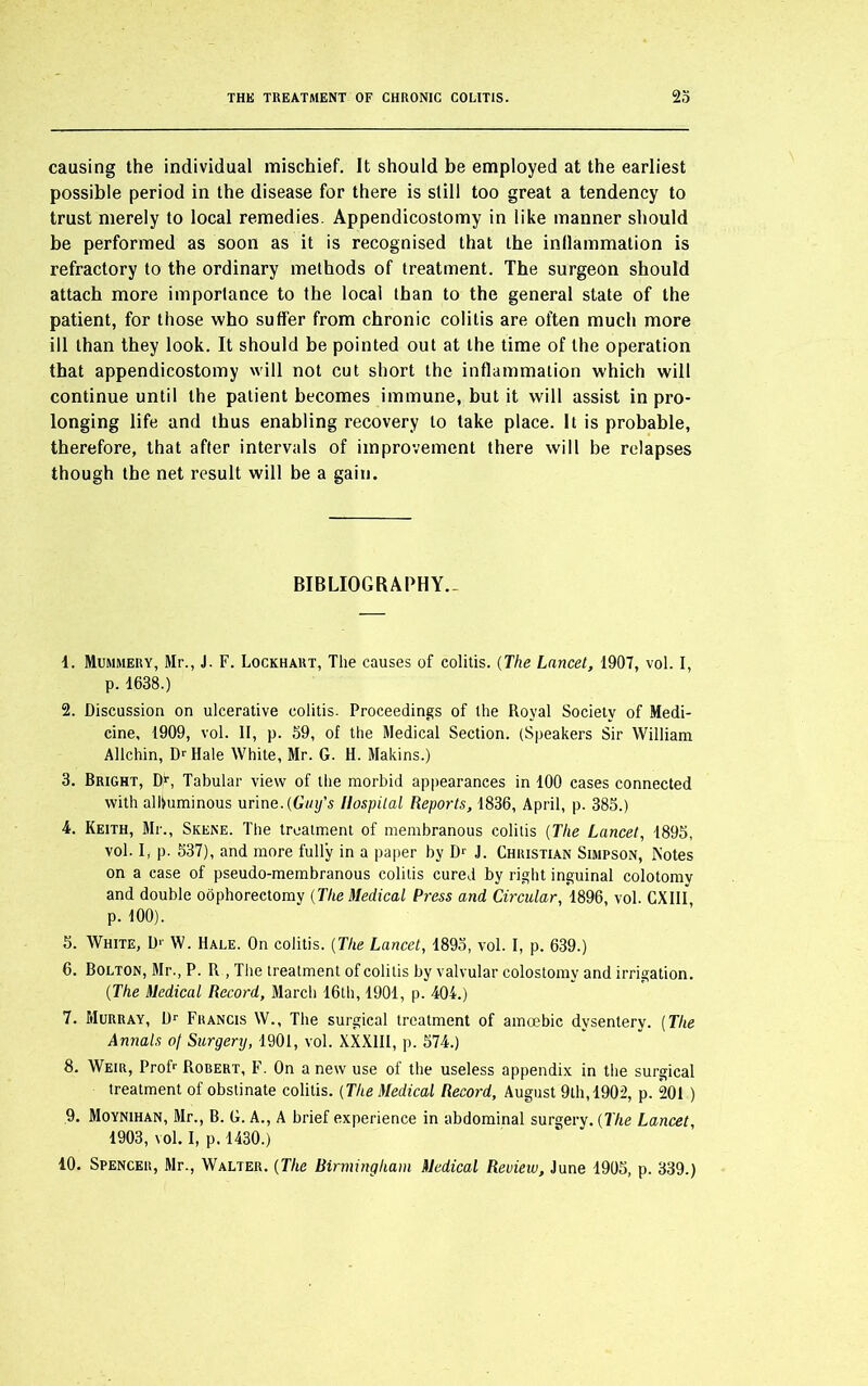 causing the individual mischief. It should be employed at the earliest possible period in the disease for there is still too great a tendency to trust merely to local remedies. Appendicostomy in like manner should be performed as soon as it is recognised that the inflammation is refractory to the ordinary methods of treatment. The surgeon should attach more importance to the local than to the general state of the patient, for those who suffer from chronic colitis are often much more ill than they look. It should be pointed out at the time of the operation that appendicostomy will not cut short the inflammation which will continue until the patient becomes immune, but it will assist in pro- longing life and thus enabling recovery to take place. It is probable, therefore, that after intervals of improvement there will be relapses though the net result will be a gain. BIBLIOGRAPHY- 1. Mummery, Mr., J. F. Lockhart, The causes of colitis. (The Lancet, 1907, vol. I, p. 1638.) 2. Discussion on ulcerative colitis. Proceedings of the Royal Society of Medi- cine, 1909, vol. II, p. 59, of the Medical Section. (Speakers Sir William Allchin, Dr Hale White, Mr. G. H. Makins.) 3. Bright, Dy, Tabular view of the morbid appearances in 100 cases connected with albuminous urine. (Guy's Hospital Reports, 1836, April, p. 385.) 4. Keith, Mr., Skene. The treatment of membranous colitis (The Lancet, 1895, vol. I, p. 537), and more fully in a paper by D1 2 3 4 5 6 7 8 9 10 J. Christian Simpson, Motes on a case of pseudo-membranous colitis cured by right inguinal colotomy and double oophorectomy (The Medical Press and Circular, 1896, vol. CXIII, p. 100). 5. White, D1 W. Hale. On colitis. [The Lancet, 1895, vol. I, p. 639.) 6. Bolton, Mr., P. R , The treatment of colitis by valvular colostomy and irrigation. (The Medical Record, March 16th, 1901, p. 404.) 7. Murray, Dr Francis W., The surgical treatment of amoebic dysentery. (The Annals oj Surgery, 1901, vol. XXXIII, p. 574.) 8. Weir, Prof1' Robert, F. On a new use of the useless appendix in the surgical treatment of obstinate colitis. (The Medical Record, August 9th, 1902, p. 201 ) 9. Moynihan, Mr., B. G. A., A brief experience in abdominal surgery. (The Lancet, 1903, vol. I, p. 1430.) 10. Spencer, Mr., Walter. (The Birmingham Medical Review, June 1905, p. 339.)