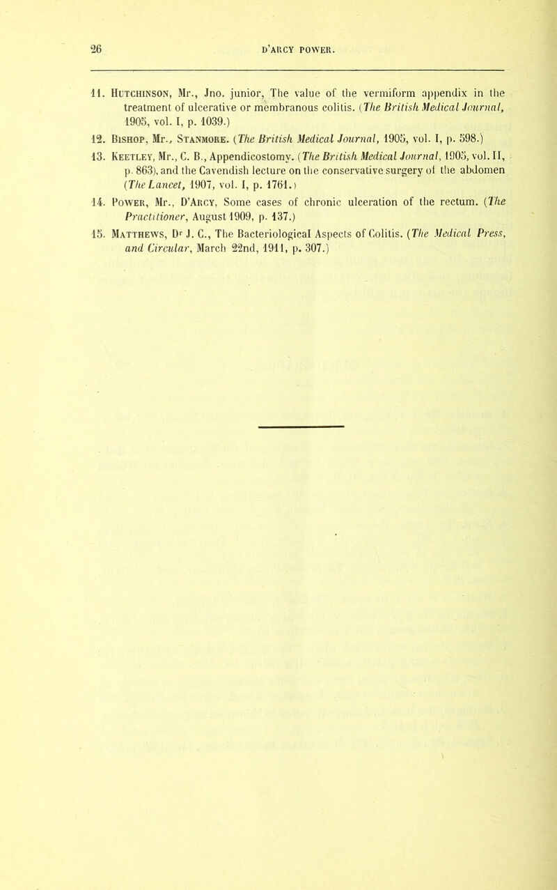 11. Hutchinson, Mr., Jno. junior, The value of the vermiform appendix in the treatment of ulcerative or membranous colitis. (The British Medical Journal, 1905, vol. I, p. 1039.) 12. Bishop, Mr., Stanmore. (The British Medical Journal, 1905, vol. I, p. 598.) 13. Keetley, Mr., C. B., Appendicostomv. (The British Medical Journal, 1905, vol. II, p. 863), and the Cavendish lecture on the conservative surgery of the abdomen (TheLancet, 1907, vol. I, p. 1761.) 14. Bower, Mr., D’Arcy, Some cases of chronic ulceration of the rectum. (The Practitioner, August 1909, p. 137.) 15- Matthews, Dr J. C., The Bacteriological Aspects of Colitis. (The Medical Press, and Circular, March 22nd, 1911, p. 307.)