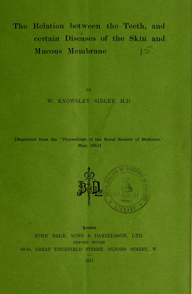 The Relation between the Teeth, and fr certain Diseases of the Skin and Mucous Membrane / b . BY W. KNOWSLEY SIBLEY, M.D. [Reprinted from the “Proceedings of the Royal Society of Medicine,” May, 1911] ^ JOHN BALE, SONS & DANIELSSON, LTD. OXFOED HOUSE 83-91, GREAT TITCHEIBLD STREET, OXEORD STREET, W. 1911