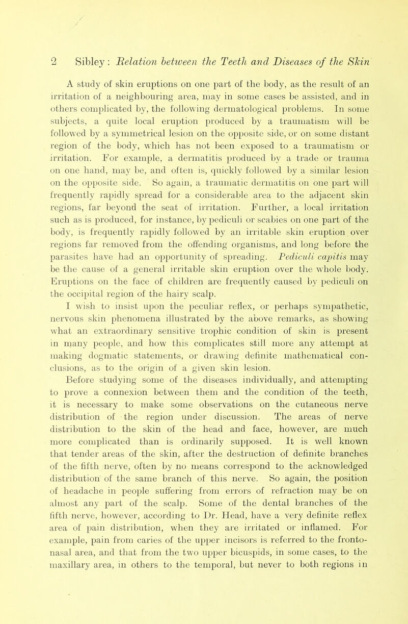 A study of skin eruptions on one part of the body, as the result of an irritation of a neighbouring area, may in some cases he assisted, and in others complicated by, the following dermatological problems. In some subjects, a quite local eruption produced by a traumatism will be followed by a symmetrical lesion on the opposite side, or on some distant region of the body, which has not been exposed to a traumatism or irritation. For example, a dermatitis produced by a trade or trauma on one hand, may be, and often is, quickly followed by a similar lesion on the opposite side. So again, a traumatic dermatitis on one part will frequently rapidly spread for a considerable area to the adjacent skin regions, tar beyond the seat of irritation. Further, a local irritation such as is produced, for instance, by pediculi or scabies on one part of the body, is frequently rapidly followed by an irritable skin eruption over regions far removed from the offending organisms, and long before the parasites have had an opportunity of spreading. Pediculi capitis may be the cause of a general irritable skin eruption over the whole body. Eruptions on the face of children are frequently caused by pediculi on the occipital region of the hairy scalp. I wish to insist upon the peculiar reflex, or perhaps sympathetic, nervous skin phenomena illustrated by the above remarks, as showing what an extraordinary sensitive trophic condition of skin is present in many people, and how this complicates still more any attempt at making dogmatic statements, or drawing definite mathematical con- clusions, as to the origin of a given skin lesion. Before studying some of the diseases individually, and attempting to prove a connexion between them and the condition of the teeth, it is necessary to make some observations on the cutaneous nerve distribution of the region under discussion. The areas of nerve distribution to the skin of the head and face, however, are much more complicated than is ordinarily supposed. It is well known that tender areas of the skin, after the destruction of definite branches of the fifth nerve, often by no means correspond to the acknowledged distribution of the same branch of this nerve. So again, the position of headache in people suffering from errors of refraction may be on almost any part of the scalp. Some of the dental branches of the fifth nerve, however, according to Dr. Head, have a very definite reflex area of pain distribution, when they are irritated or inflamed. For example, pain from caries of the upper incisors is referred to the fronto- nasal area, and that from the two upper bicuspids, in some cases, to the maxillary area, in others to the temporal, but never to both regions in