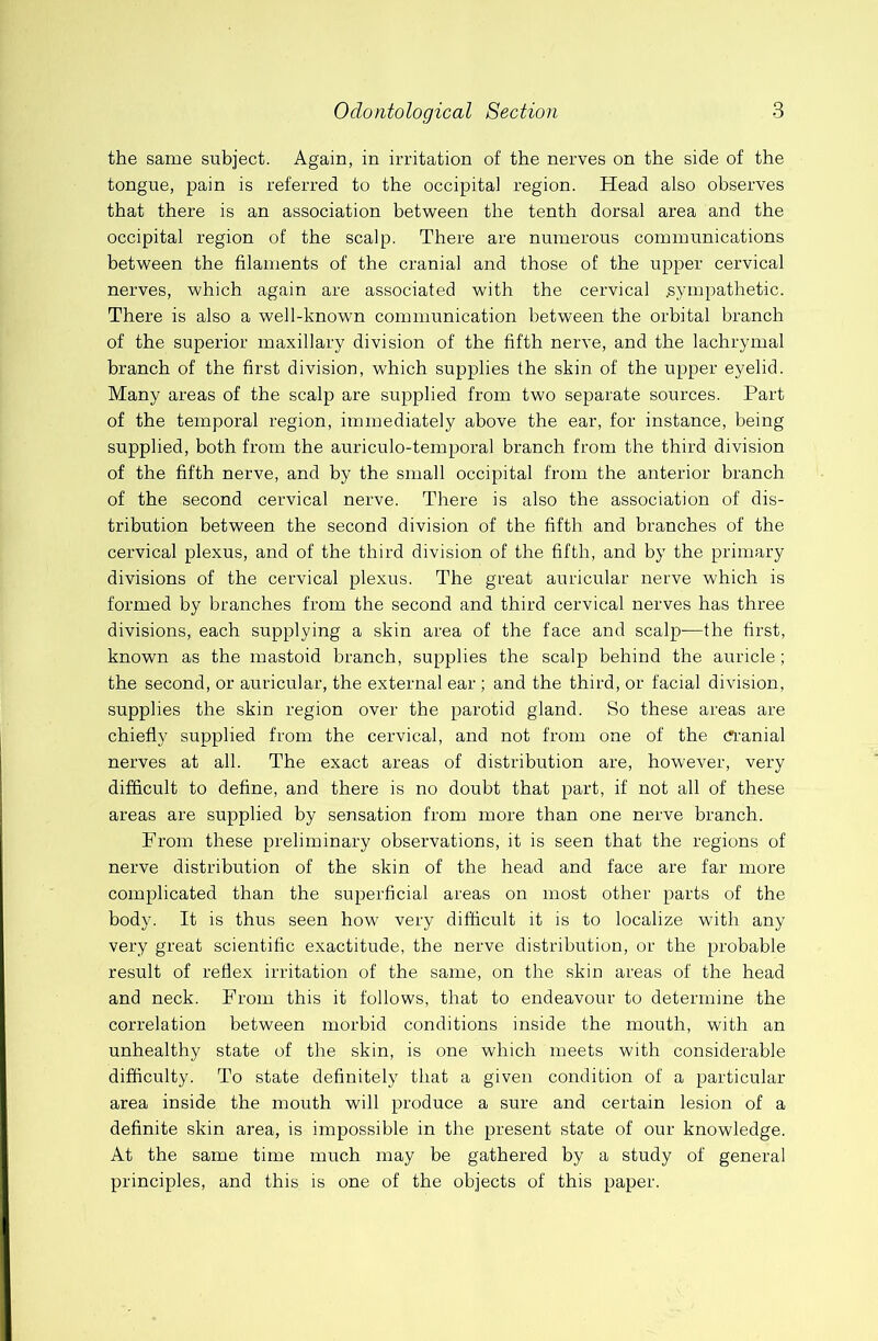 the same subject. Again, in irritation of the nerves on the side of the tongue, pain is referred to the occipital region. Head also observes that there is an association between the tenth dorsal area and the occipital region of the scalp. There are numerous communications between the filaments of the cranial and those of the upper cervical nerves, which again are associated with the cervical .sympathetic. There is also a well-known communication between the orbital branch of the superior maxillary division of the fifth nerve, and the lachrymal branch of the first division, which supplies the skin of the upper eyelid. Many areas of the scalp are supplied from two separate sources. Part of the temporal region, immediately above the ear, for instance, being supplied, both from the auriculo-temporal branch from the third division of the fifth nerve, and by the small occipital from the anterior branch of the second cervical nerve. There is also the association of dis- tribution between the second division of the fifth and branches of the cervical plexus, and of the third division of the fifth, and by the primary divisions of the cervical plexus. The great auricular nerve which is formed by branches from the second and third cervical nerves has three divisions, each supplying a skin area of the face and scalp—the first, known as the mastoid branch, supplies the scalp behind the auricle; the second, or auricular, the external ear ; and the third, or facial division, supplies the skin region over the parotid gland. So these areas are chiefly supplied from the cervical, and not from one of the ci'anial nerves at all. The exact areas of distribution are, however, very difficult to define, and there is no doubt that part, if not all of these areas are supplied by sensation from more than one nerve branch. From these preliminary observations, it is seen that the regions of nerve distribution of the skin of the head and face are far more complicated than the superficial areas on most other parts of the body. It is thus seen how very difficult it is to localize with any very great scientific exactitude, the nerve distribution, or the probable result of reflex irritation of the same, on the skin areas of the head and neck. From this it follows, that to endeavour to determine the correlation between morbid conditions inside the mouth, with an unhealthy state of the skin, is one which meets with considerable difficulty. To state definitely that a given condition of a particular area inside the mouth will produce a sure and certain lesion of a definite skin area, is impossible in the present state of our knowledge. At the same time much may be gathered by a study of general principles, and this is one of the objects of this paper.