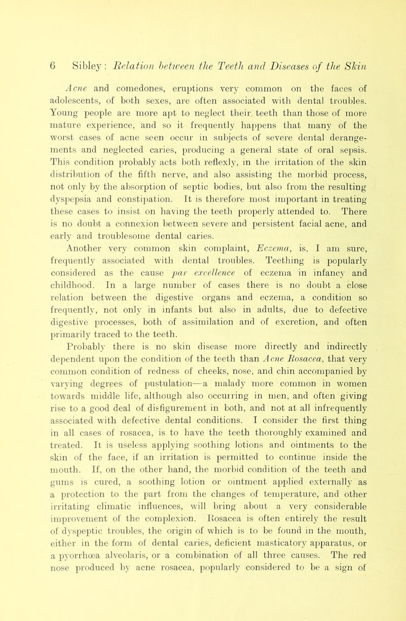 Acne and comedones, eruptions very common on the faces of adolescents, of both sexes, are often associated with dental troubles. Young people are more apt to neglect their teeth than those of more mature experience, and so it frequently happens that many of the worst cases of acne seen occur in subjects of severe dental derange- ments and neglected caries, producing a general state of oral sepsis. This condition probably acts both reflexly, in the irritation of the skin distribution of the fifth nerve, and also assisting the morbid process, not only by the absorption of septic bodies, but also from the resulting dyspepsia and constipation. Tt is therefore most important in treating these cases to insist on having the teeth properly attended to. There is no doubt a connexion between severe and persistent facial acne, and early and troublesome dental caries. Another very common skin complaint. Eczema, is, I am sure, frequently associated with dental troubles. Teething is popularly considered as the cause -par excellence of eczema in infancy and childhood. In a large number of cases there is no doubt a close relation between the digestive organs and eczema, a condition so frequently, not only in infants but also in adults, due to defective digestive processes, both of assimilation and of excretion, and often primarily traced to the teeth. Probably there is no skin disease more directly and indirectly dependent upon the condition of the teeth than Acne Eosacea, that very common condition of redness of cheeks, nose, and chin accompanied by varying degrees of pustulation—a malady more common in women towards middle life, although also occurring in men, and often giving rise to a good deal of disfigurement in both, and not at all infrequently associated with defective dental conditions. I consider the first thing in all cases of rosacea, is to have the teeth thoroughly examined and treated. It is useless applying soothing lotions and ointnrents to the skin of the face, if an irritation is permitted to continue inside the mouth. If, on the other hand, the morbid condition of the teeth and gums is cured, a soothing lotion or ointment applied externally as a protection to the part from the changes of temperature, and other irritating climatic influences, will bring about a very considerable improvement of the complexion. Kosacea is often entirely the result of dyspeptic troubles, the origin of which is to he found in the mouth, either in the form of dental caries, deficient masticatory apparatus, or a pyorrhoea alveolaris, or a combination of all three causes. The red nose produced by acne rosacea, popularly considered to be a sign of