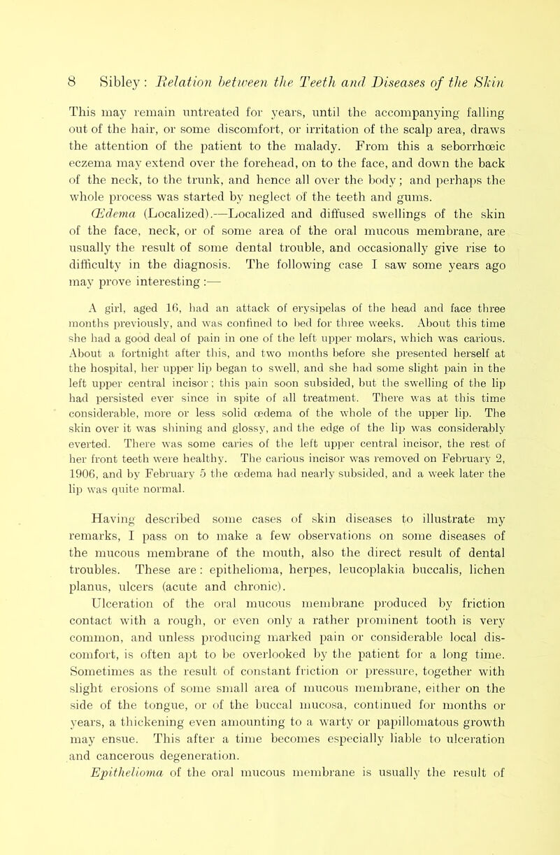 This may remain untreated for years, until the accompanying falling out of the hair, or some discomfort, or irritation of the scalp area, draws the attention of the patient to the malady. From this a seborrhoeic eczema may extend over the forehead, on to the face, and down the back of the neck, to the trunk, and hence all over the body; and perhaps the whole process was started by neglect of the teeth and gums. Qidema (Localized).—Localized and diffused swellings of the skin of the face, neck, or of some area of the oral mucous membrane, are usually the result of some dental trouble, and occasionally give rise to difficulty in the diagnosis. The following case I saw some years ago may prove interesting :— A girl, aged 16, had an attack of erysipelas of the head and face three months previously, and was confined to bed for three weeks. About tliis time she had a good deal of pain in one of the left upper molars, which was carious. About a fortnight after tins, and two months before she presented herself at the hospital, her upper lip began to swell, and she had some slight pain in the left upper central incisor ; this pain soon subsided, but the swelling of the lip had persisted ever since in spite of all treatment. There was at this time considerable, more or less solid oedema of the whole of the upper lip. The skin over it was shining and glossy, and the edge of the lip was considerably everted. There was some caries of the left upper central incisor, the rest of her front teeth were healthy. The carious incisor was removed on February 2, 1906, and by February 5 the oedema had nearly subsided, and a week later the lip was quite normal. Having described some cases of skin diseases to illustrate my remarks, I pass on to make a few observations on some diseases of the mucous membrane of the mouth, also the direct result of dental troubles. These are: epithelioma, herpes, leucoplakia buccalis, lichen planus, ulcers (acute and chronic). Ulceration of the oral mucous membrane produced by friction contact with a rough, or even only a rather prominent tooth is very common, and unless producing marked pain or considerable local dis- comfort, is often apt to be overlooked by the patient for a long time. Sometimes as the result of constant friction or pressure, together with slight erosions of some small area of mucous membrane, either on the side of the tongue, or of the buccal mucosa, continued for months or years, a thickening even amounting to a warty or papillomatous growth may ensue. This after a time becomes especially liable to ulceration and cancerous degeneration. Eiyithelioma of the oral mucous membrane is usually the result of
