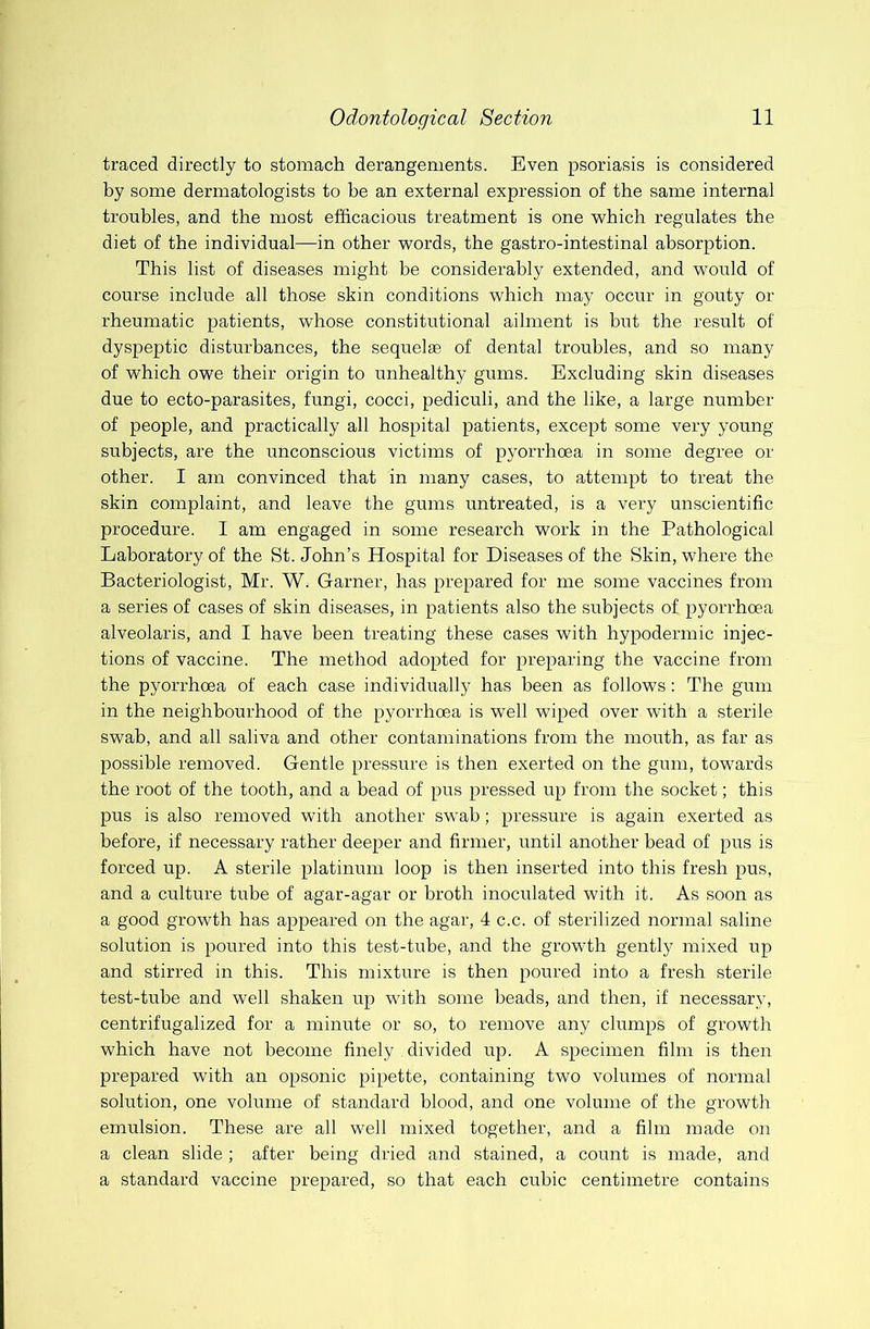 traced directly to stomach derangements. Even psoriasis is considered by some dermatologists to be an external expression of the same internal troubles, and the most efficacious treatment is one which regulates the diet of the individual—in other words, the gastro-intestinal absorption. This list of diseases might be considerably extended, and would of course include all those skin conditions which may occur in gouty or rheumatic patients, whose constitutional ailment is but the result of dyspeptic disturbances, the sequelae of dental troubles, and so many of which owe their origin to unhealthy gums. Excluding skin diseases due to ecto-parasites, fungi, cocci, pediculi, and the like, a large number of people, and practically all hospital patients, except some very young subjects, are the unconscious victims of pyorrhoea in some degree or other. I am convinced that in many cases, to attempt to treat the skin complaint, and leave the gums untreated, is a very unscientific procedure. I am engaged in some research work in the Pathological Laboratory of the St. John’s Hospital for Diseases of the Skin, where the Bacteriologist, Mr. W. Garner, has prepared for me some vaccines from a series of cases of skin diseases, in patients also the subjects of pyorrhoea alveolaris, and I have been treating these cases with hypodermic injec- tions of vaccine. The method adopted for preparing the vaccine from the pyorrhoea of each case individually has been as follows: The gum in the neighbourhood of the pyorrhoea is well wiped over with a sterile swab, and all saliva and other contaminations from the mouth, as far as possible removed. Gentle pressure is then exerted on the gum, towards the root of the tooth, and a bead of pus pressed up from the socket; this pus is also removed with another swab; pressure is again exerted as before, if necessary rather deeper and firmer, until another head of pus is forced up. A sterile platinum loop is then inserted into this fresh pus, and a culture tube of agar-agar or broth inoculated with it. As soon as a good growth has appeared on the agar, 4 c.c. of sterilized normal saline solution is poured into this test-tube, and the growth gently mixed up and stirred in this. This mixture is then poured into a fresh sterile test-tube and well shaken up with some beads, and then, if necessary, centrifugalized for a minute or so, to remove any clumps of growth which have not become finely divided up. A specimen film is then prepared with an opsonic pipette, containing two volumes of normal solution, one volume of standard blood, and one volume of the growth emulsion. These are all well mixed together, and a film made on a clean slide ; after being dried and stained, a count is made, and a standard vaccine prepared, so that each cubic centimetre contains