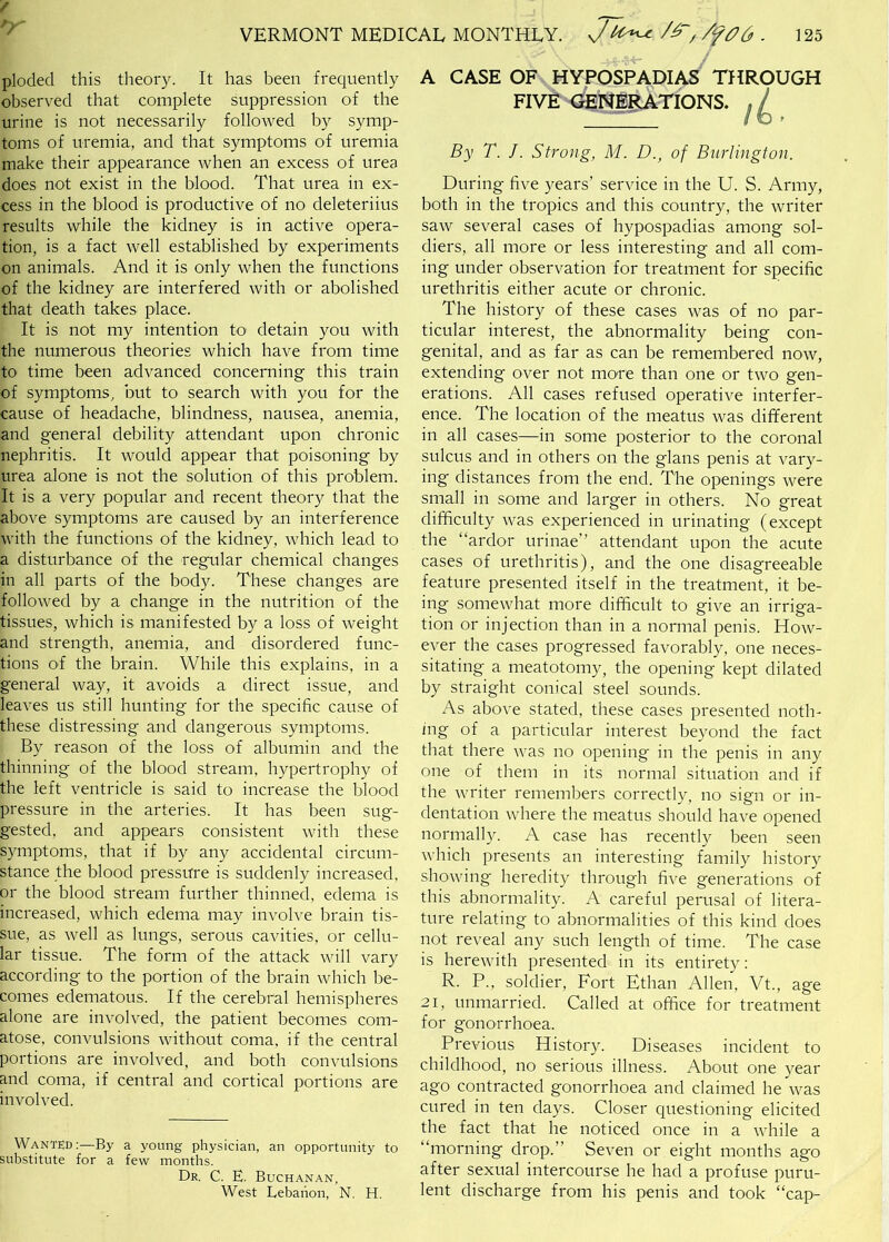ploded this theory. It has been frequently observed that complete suppression of the urine is not necessarily followed by symp- toms of uremia, and that symptoms of uremia make their appearance when an excess of urea does not exist in the blood. That urea in ex- cess in the blood is productive of no deleteriius results while the kidney is in active opera- tion, is a fact well established by experiments on animals. And it is only when the functions of the kidney are interfered with or abolished that death takes place. It is not my intention to detain you with the numerous theories which have from time to time been advanced concerning this train of symptoms, but to search with you for the cause of headache, blindness, nausea, anemia, and general debility attendant upon chronic nephritis. It would appear that poisoning by urea alone is not the solution of this problem. It is a very popular and recent theory that the above symptoms are caused by an interference with the functions of the kidney, which lead to a disturbance of the regular chemical changes in all parts of the body. These changes are followed by a change in the nutrition of the tissues, which is manifested by a loss of weight and strength, anemia, and disordered func- tions of the brain. While this explains, in a general way, it avoids a direct issue, and leaves us still hunting for the specific cause of these distressing and dangerous symptoms. By reason of the loss of albumin and the thinning of the blood stream, hypertrophy of the left ventricle is said to increase the blood pressure in the arteries. It has been sug- gested, and appears consistent with these symptoms, that if by any accidental circum- stance the blood pressure is suddenly increased, or the blood stream further thinned, edema is increased, which edema may involve brain tis- sue, as well as lungs, serous cavities, or cellu- lar tissue. The form of the attack will vary according to the portion of the brain which be- comes edematous. If the cerebral hemispheres alone are involved, the patient becomes com- atose, convulsions without coma, if the central portions are involved, and both convulsions and coma, if central and cortical portions are involved. Wanted:—By a young physician, an opportunity to substitute for a few months. Dr. C. E. Buchanan, West Lebanon, N. H. A CASE OF HYPOSPADIAS THROUGH FIVE GENE^TIONS. By T. J. Strong, M. D., of Burlington. During five years’ service in the U. S. Army, both in the tropics and this country, the writer saw several cases of hypospadias among sol- diers, all more or less interesting and all com- ing under observation for treatment for specific urethritis either acute or chronic. The history of these cases was of no par- ticular interest, the abnormality being con- genital, and as far as can be remembered now, extending over not more than one or two gen- erations. All cases refused operative interfer- ence. The location of the meatus was different in all cases—in some posterior to the coronal sulcus and in others on the glans penis at vary- ing distances from the end. The openings were small in some and larger in others. No great difficulty was experienced in urinating (except the “ardor urinae” attendant upon the acute cases of urethritis), and the one disagreeable feature presented itself in the treatment, it be- ing somewhat more difficult to give an irriga- tion or injection than in a normal penis. How- ever the cases progressed favorably, one neces- sitating a meatotomy, the opening kept dilated by straight conical steel sounds. As above stated, these cases presented noth- ing of a particular interest beyond the fact that there was no opening in the penis in any one of them in its normal situation and if the writer remembers correctly, no sign or in- dentation where the meatus should have opened normally. A case has recently been seen which presents an interesting family history showing' heredity through five generations of this abnormalit}^ A careful perusal of litera- ture relating to abnormalities of this kind does not reveal any such length of time. The case is herewith presented in its entirety; R. P., soldier. Fort Ethan Allen, Vt., age 21, unmarried. Called at office for treatment for gonorrhoea. Previous History. Diseases incident to childhood, no serious illness. About one year ago contracted gonorrhoea and claimed he was cured in ten days. Closer questioning elicited the fact that he noticed once in a while a “morning drop.” Seven or eight months ago after sexual intercourse he had a profuse puru- lent discharge from his penis and took “cap-