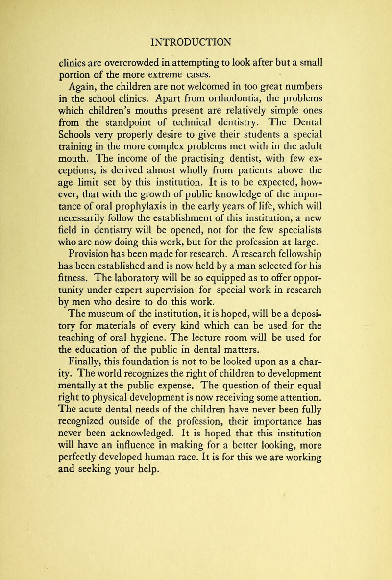 clinics are overcrowded in attempting to look after but a small portion of the more extreme cases. Again, the children are not welcomed in too great numbers in the school clinics. Apart from orthodontia, the problems which children’s mouths present are relatively simple ones from the standpoint of technical dentistry. The Dental Schools very properly desire to give their students a special training in the more complex problems met with in the adult mouth. The income of the practising dentist, with few ex- ceptions, is derived almost wholly from patients above the age limit set by this institution. It is to be expected, how- ever, that with the growth of public knowledge of the impor- tance of oral prophylaxis in the early years of life, which will necessarily follow the establishment of this institution, a new field in dentistry will be opened, not for the few specialists who are now doing this work, but for the profession at large. Provision has been made for research. A research fellowship has been established and is now held by a man selected for his fitness. The laboratory will be so equipped as to offer oppor- tunity under expert supervision for special work in research by men who desire to do this work. The museum of the institution, it is hoped, will be a deposi- tory for materials of every kind which can be used for the teaching of oral hygiene. The lecture room will be used for the education of the public in dental matters. Finally, this foundation is not to be looked upon as a char- ity. The world recognizes the right of children to development mentally at the public expense. The question of their equal right to physical development is now receiving some attention. The acute dental needs of the children have never been fully recognized outside of the profession, their importance has never been acknowledged. It is hoped that this institution will have an influence in making for a better looking, more perfectly developed human race. It is for this we are working and seeking your help.