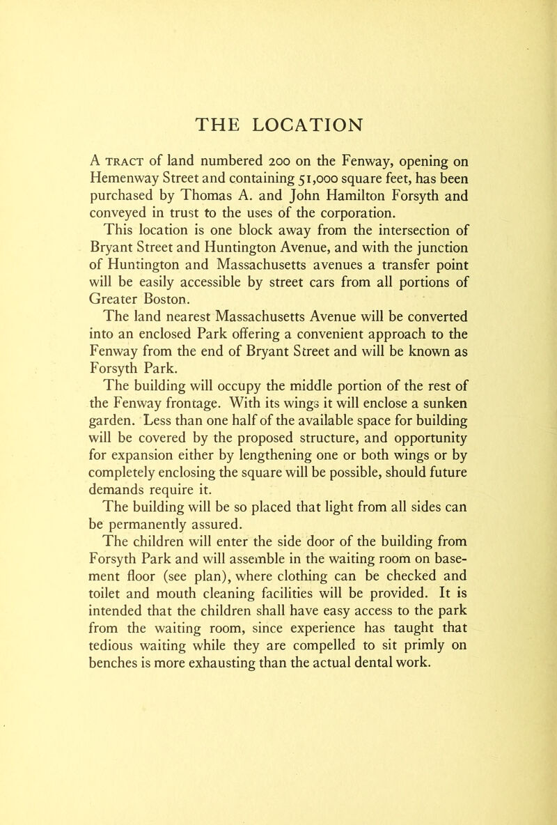 THE LOCATION A tract of land numbered 200 on the Fenway, opening on Hemenway Street and containing 51,000 square feet, has been purchased by Thomas A. and John Hamilton Forsyth and conveyed in trust to the uses of the corporation. This location is one block away from the intersection of Bryant Street and Huntington Avenue, and with the junction of Huntington and Massachusetts avenues a transfer point will be easily accessible by street cars from all portions of Greater Boston. The land nearest Massachusetts Avenue will be converted into an enclosed Park offering a convenient approach to the Fenway from the end of Bryant Street and will be known as Forsyth Park. The building will occupy the middle portion of the rest of the Fenway frontage. With its wings it will enclose a sunken garden. Less than one half of the available space for building will be covered by the proposed structure, and opportunity for expansion either by lengthening one or both wings or by completely enclosing the square will be possible, should future demands require it. The building will be so placed that light from all sides can be permanently assured. The children will enter the side door of the building from Forsyth Park and will assemble in the waiting room on base- ment floor (see plan), where clothing can be checked and toilet and mouth cleaning facilities will be provided. It is intended that the children shall have easy access to the park from the waiting room, since experience has taught that tedious waiting while they are compelled to sit primly on benches is more exhausting than the actual dental work.