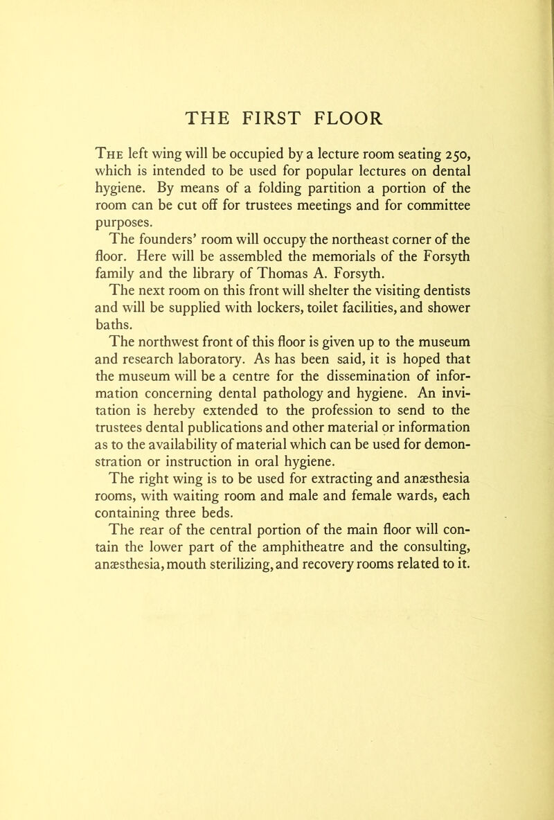 The left wing will be occupied by a lecture room seating 250, which is intended to be used for popular lectures on dental hygiene. By means of a folding partition a portion of the room can be cut off for trustees meetings and for committee purposes. The founders’ room will occupy the northeast corner of the floor. Here will be assembled the memorials of the Forsyth family and the library of Thomas A. Forsyth. The next room on this front will shelter the visiting dentists and will be supplied with lockers, toilet facilities, and shower baths. The northwest front of this floor is given up to the museum and research laboratory. As has been said, it is hoped that the museum will be a centre for the dissemination of infor- mation concerning dental pathology and hygiene. An invi- tation is hereby extended to the profession to send to the trustees dental publications and other material or information as to the availability of material which can be used for demon- stration or instruction in oral hygiene. The right wing is to be used for extracting and anaesthesia rooms, with waiting room and male and female wards, each containing three beds. The rear of the central portion of the main floor will con- tain the lower part of the amphitheatre and the consulting, anaesthesia, mouth sterilizing, and recovery rooms related to it.