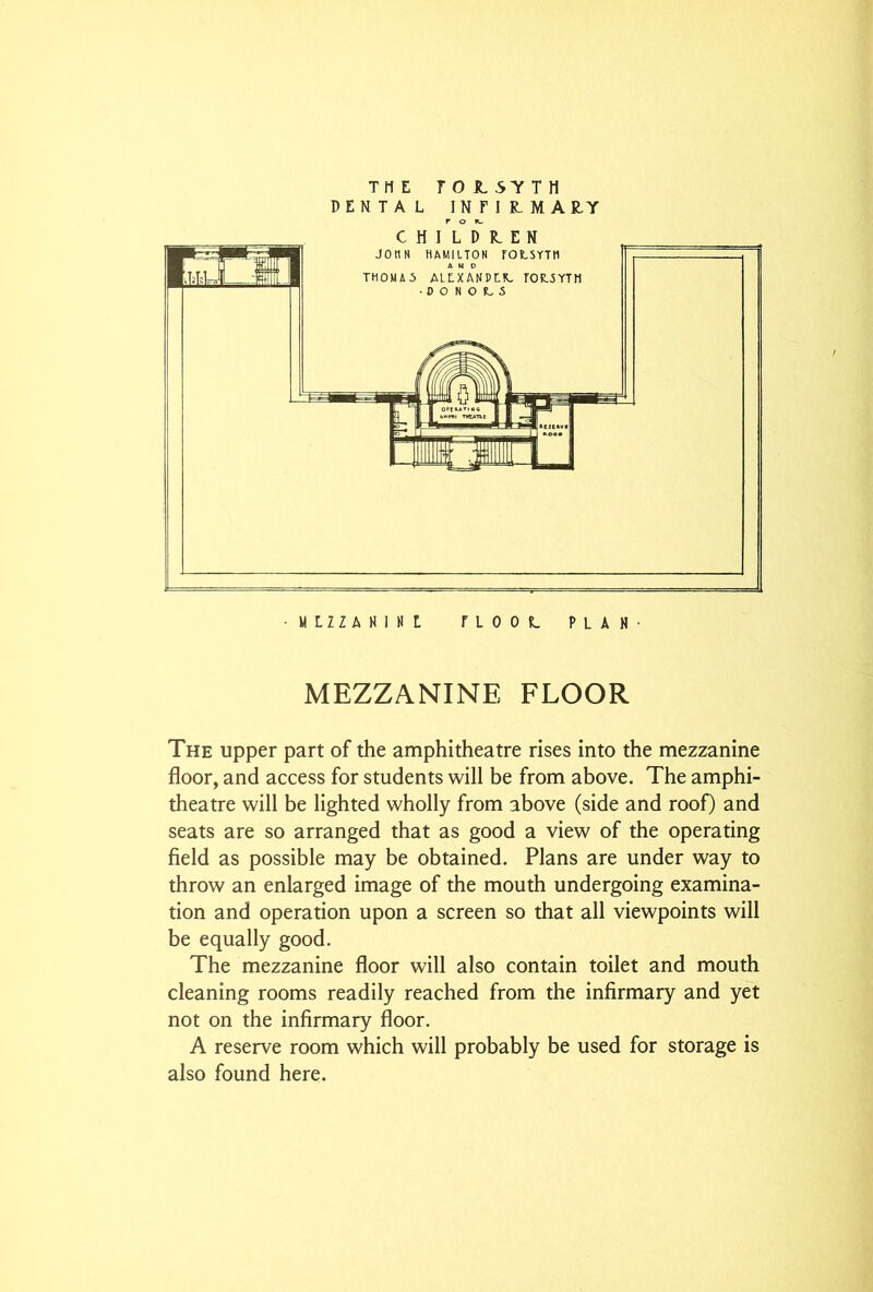 THE ro JL5TTH DENTAL I N F I R.MA R.Y CHILDREN • MLZZANINL TLOOL PLAN- MEZZANINE FLOOR The upper part of the amphitheatre rises into the mezzanine floor, and access for students will be from above. The amphi- theatre will be lighted wholly from above (side and roof) and seats are so arranged that as good a view of the operating field as possible may be obtained. Plans are under way to throw an enlarged image of the mouth undergoing examina- tion and operation upon a screen so that all viewpoints will be equally good. The mezzanine floor will also contain toilet and mouth cleaning rooms readily reached from the infirmary and yet not on the infirmary floor. A reserve room which will probably be used for storage is also found here.