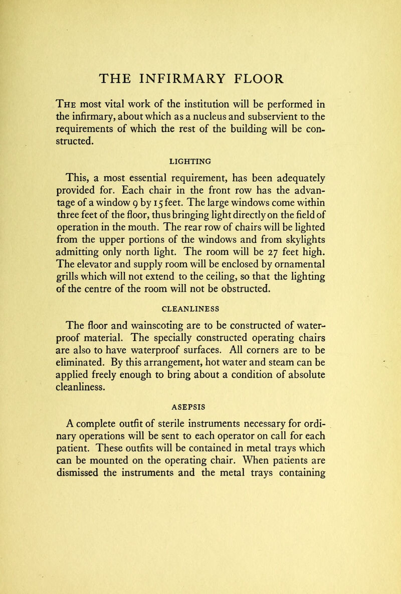 The most vital work of the institution will be performed in the infirmary, about which as a nucleus and subservient to the requirements of which the rest of the building will be con- structed. LIGHTING This, a most essential requirement, has been adequately provided for. Each chair in the front row has the advan- tage of a window g by 15 feet. The large windows come within three feet of the floor, thus bringing light directly on the field of operation in the mouth. The rear row of chairs will be lighted from the upper portions of the windows and from skylights admitting only north light. The room will be 27 feet high. The elevator and supply room will be enclosed by ornamental grills which will not extend to the ceiling, so that the lighting of the centre of the room will not be obstructed. CLEANLINESS The floor and wainscoting are to be constructed of water- proof material. The specially constructed operating chairs are also to have waterproof surfaces. All corners are to be eliminated. By this arrangement, hot water and steam can be applied freely enough to bring about a condition of absolute cleanliness. ASEPSIS A complete outfit of sterile instruments necessary for ordi- nary operations will be sent to each operator on call for each patient. These outfits will be contained in metal trays which can be mounted on the operating chair. When patients are dismissed the instruments and the metal trays containing