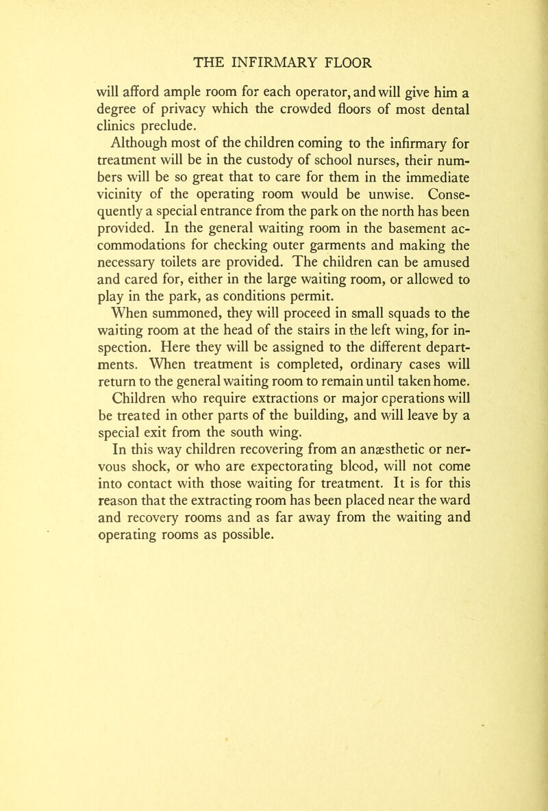 will afford ample room for each operator, and will give him a degree of privacy which the crowded floors of most dental clinics preclude. Although most of the children coming to the infirmary for treatment will be in the custody of school nurses, their num- bers will be so great that to care for them in the immediate vicinity of the operating room would be unwise. Conse- quently a special entrance from the park on the north has been provided. In the general waiting room in the basement ac- commodations for checking outer garments and making the necessary toilets are provided. The children can be amused and cared for, either in the large waiting room, or allowed to play in the park, as conditions permit. When summoned, they will proceed in small squads to the waiting room at the head of the stairs in the left wing, for in- spection. Here they will be assigned to the different depart- ments. When treatment is completed, ordinary cases will return to the general waiting room to remain until taken home. Children who require extractions or major operations will be treated in other parts of the building, and will leave by a special exit from the south wing. In this way children recovering from an anaesthetic or ner- vous shock, or who are expectorating blood, will not come into contact with those waiting for treatment. It is for this reason that the extracting room has been placed near the ward and recovery rooms and as far away from the waiting and operating rooms as possible.