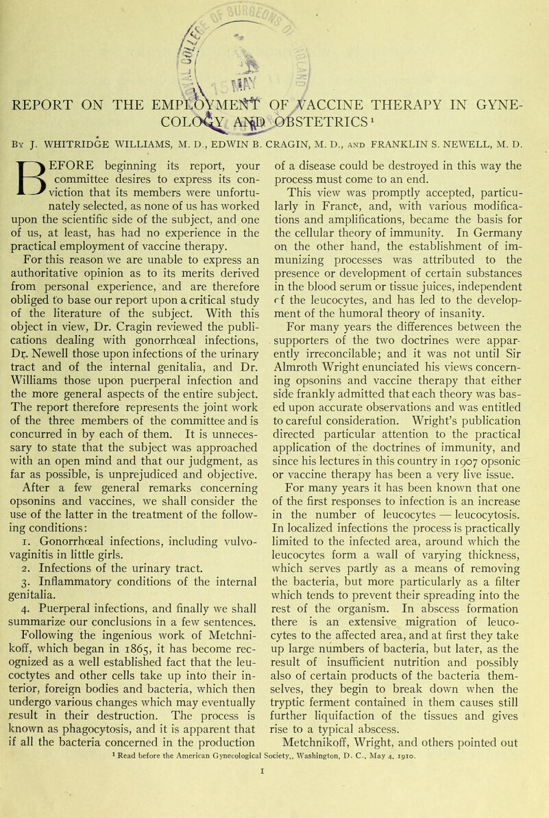 m: REPORT ON THE EMPL(3VmeM' OF VACCINE THERAPY IN GYNE- COLOGY A*p OBSTETRICS1 By J. WHITRIDGE WILLIAMS, M. D., EDWIN B. CRAGIN, M. D., and FRANKLIN S. NEWELL, M. D. BEFORE beginning its report, your committee desires to express its con- viction that its members were unfortu- nately selected, as none of us has worked upon the scientific side of the subject, and one of us, at least, has had no experience in the practical employment of vaccine therapy. For this reason we are unable to express an authoritative opinion as to its merits derived from personal experience, and are therefore obliged to base our report upon a critical study of the literature of the subject. With this object in view, Dr. Cragin reviewed the publi- cations dealing with gonorrhoeal infections, Dr. Newell those upon infections of the urinary tract and of the internal genitalia, and Dr. Williams those upon puerperal infection and the more general aspects of the entire subject. The report therefore represents the joint work of the three members of the committee and is concurred in by each of them. It is unneces- sary to state that the subject was approached with an open mind and that our judgment, as far as possible, is unprejudiced and objective. After a few general remarks concerning opsonins and vaccines, we shall consider the use of the latter in the treatment of the follow- ing conditions: i. Gonorrhoeal infections, including vulvo- vaginitis in little girls. 2. Infections of the urinary tract. 3. Inflammatory conditions of the internal genitalia. 4. Puerperal infections, and finally we shall summarize our conclusions in a few sentences. Following the ingenious work of Metchni- koff, which began in 1865, it has become rec- ognized as a well established fact that the leu- coctytes and other cells take up into their in- terior, foreign bodies and bacteria, which then undergo various changes which may eventually result in their destruction. The process is known as phagocytosis, and it is apparent that if all the bacteria concerned in the production 1 Read before the American Gynecological of a disease could be destroyed in this way the process must come to an end. This view was promptly accepted, particu- larly in France, and, with various modifica- tions and amplifications, became the basis for the cellular theory of immunity. In Germany on the other hand, the establishment of im- munizing processes was attributed to the presence or development of certain substances in the blood serum or tissue juices, independent rf the leucocytes, and has led to the develop- ment of the humoral theory of insanity. For many years the differences between the supporters of the two doctrines were appar- ently irreconcilable; and it was not until Sir Almroth Wright enunciated his views concern- ing opsonins and vaccine therapy that either side frankly admitted that each theory was bas- ed upon accurate observations and was entitled to careful consideration. Wright’s publication directed particular attention to the practical application of the doctrines of immunity, and since his lectures in this country in 1907 opsonic or vaccine therapy has been a very live issue. For many years it has been known that one of the first responses to infection is an increase in the number of leucocytes — leucocytosis. In localized infections the process is practically limited to the infected area, around which the leucocytes form a wall of varying thickness, which serves partly as a means of removing the bacteria, but more particularly as a filter which tends to prevent their spreading into the rest of the organism. In abscess formation there is an extensive migration of leuco- cytes to the affected area, and at first they take up large numbers of bacteria, but later, as the result of insufficient nutrition and possibly also of certain products of the bacteria them- selves, they begin to break down when the tryptic ferment contained in them causes still further liquifaction of the tissues and gives rise to a typical abscess. Metchnikoff, Wright, and others pointed out ociety,, Washington, D. C-, May 4, 1910.